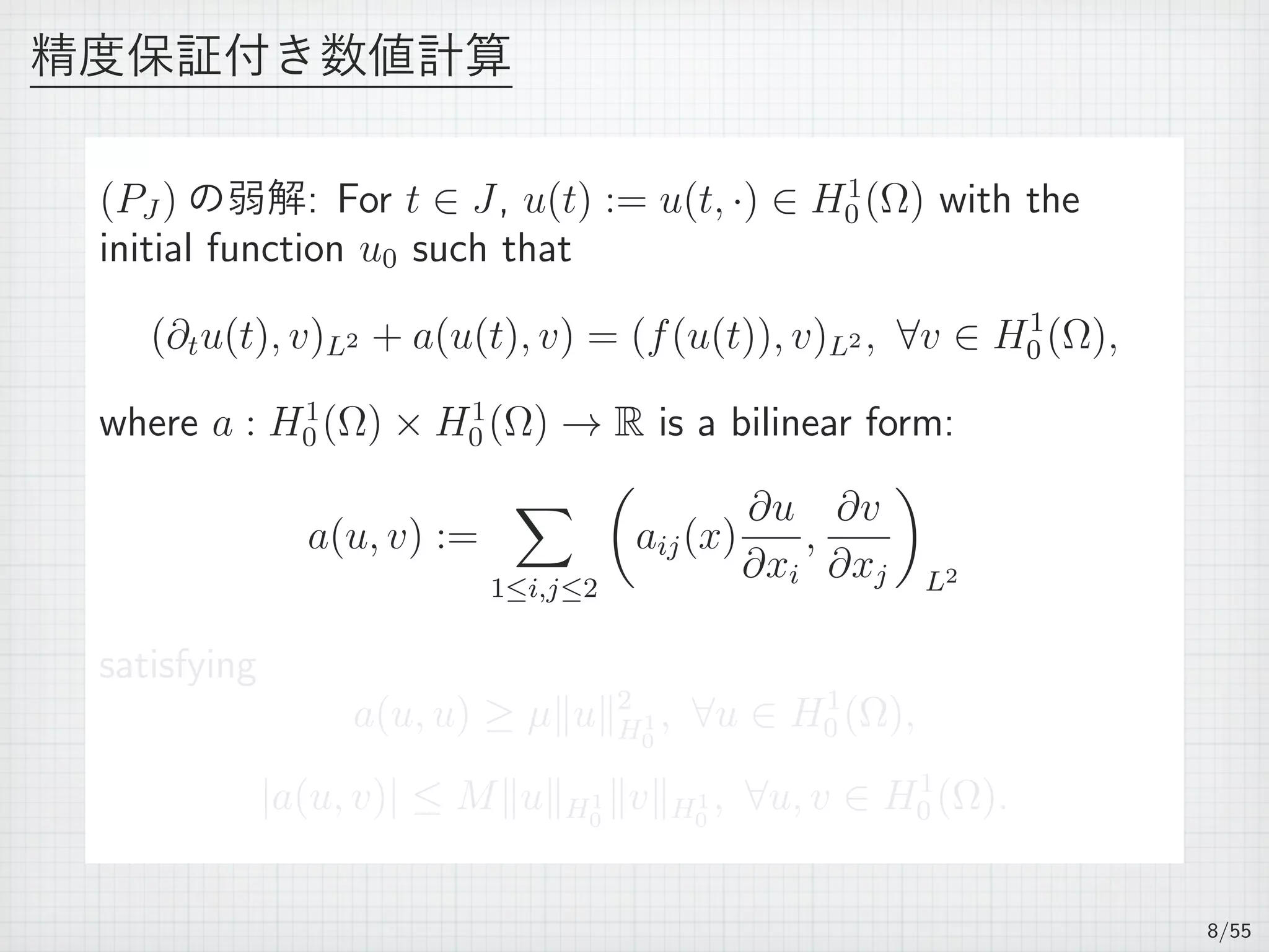 精度保証付き数値計算
(PJ ) の弱解: For t ∈ J, u(t) := u(t, ·) ∈ H1
0 (Ω) with the
initial function u0 such that
(∂tu(t), v)L2 + a(u(t), v) = (f(u(t)), v)L2 , ∀v ∈ H1
0 (Ω),
where a : H1
0 (Ω) × H1
0 (Ω) → R is a bilinear form:
a(u, v) :=
∑
1≤i,j≤2
(
aij(x)
∂u
∂xi
,
∂v
∂xj
)
L2
satisfying
a(u, u) ≥ µ∥u∥2
H1
0
, ∀u ∈ H1
0 (Ω),
|a(u, v)| ≤ M∥u∥H1
0
∥v∥H1
0
, ∀u, v ∈ H1
0 (Ω).
8/55
 
