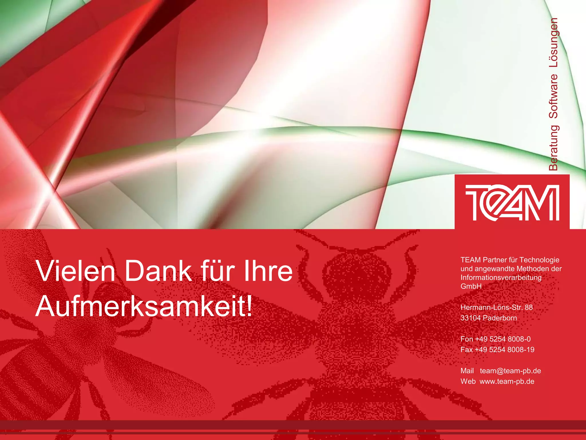 Beratung Software Lösungen
                       TEAM Partner für Technologie

Vielen Dank für Ihre   und angewandte Methoden der
                       Informationsverarbeitung
                       GmbH


Aufmerksamkeit!        Hermann-Löns-Str. 88
                       33104 Paderborn

                       Fon +49 5254 8008-0
                       Fax +49 5254 8008-19

                       Mail team@team-pb.de
                       Web www.team-pb.de
 