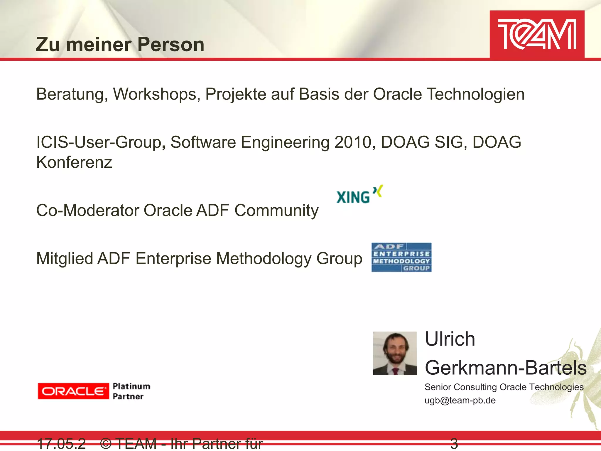 Zu meiner Person

Beratung, Workshops, Projekte auf Basis der Oracle Technologien

ICIS-User-Group, Software Engineering 2010, DOAG SIG, DOAG
Konferenz

Co-Moderator Oracle ADF Community

Mitglied ADF Enterprise Methodology Group



                                                  Ulrich
                                                  Gerkmann-Bartels
                                                  Senior Consulting Oracle Technologies
                                                  ugb@team-pb.de



17.05.2 © TEAM - Ihr Partner für                       3
 