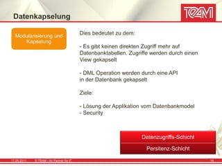 Datenkapselung

  Modularisierung und
                                           Dies bedeutet zu dem:
     Kapselung
                                           - Es gibt keinen direkten Zugriff mehr auf
                                           Datenbanktabellen. Zugriffe werden durch einen
                                           View gekapselt

                                           - DML Operation werden durch eine API
                                           in der Datenbank gekapselt

                                           Ziele:

                                           - Lösung der Applikation vom Datenbankmodel
                                           - Security



                                                                   Datenzugriffs-Schicht

                                                                     Persitenz-Schicht

17.05.2011   © TEAM - Ihr Partner für IT                                                    16
 