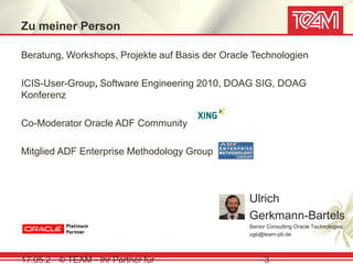 Zu meiner Person

Beratung, Workshops, Projekte auf Basis der Oracle Technologien

ICIS-User-Group, Software Engineering 2010, DOAG SIG, DOAG
Konferenz

Co-Moderator Oracle ADF Community

Mitglied ADF Enterprise Methodology Group



                                                  Ulrich
                                                  Gerkmann-Bartels
                                                  Senior Consulting Oracle Technologies
                                                  ugb@team-pb.de



17.05.2 © TEAM - Ihr Partner für                       3
 