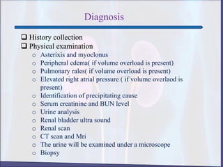 Diagnosis
 History collection
 Physical examination
o Asterixis and myoclonus
o Peripheral edema( if volume overload is present)
o Pulmonary rales( if volume overload is present)
o Elevated right atrial pressure ( if volume overlaod is
present)
o Identification of precipitating cause
o Serum creatinine and BUN level
o Urine analysis
o Renal bladder ultra sound
o Renal scan
o CT scan and Mri
o The urine will be examined under a microscope
o Biopsy
 
