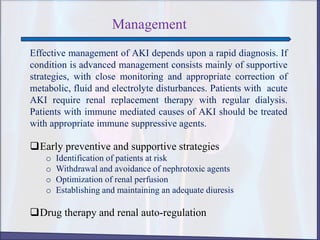 Management
Effective management of AKI depends upon a rapid diagnosis. If
condition is advanced management consists mainly of supportive
strategies, with close monitoring and appropriate correction of
metabolic, fluid and electrolyte disturbances. Patients with acute
AKI require renal replacement therapy with regular dialysis.
Patients with immune mediated causes of AKI should be treated
with appropriate immune suppressive agents.
Early preventive and supportive strategies
o Identification of patients at risk
o Withdrawal and avoidance of nephrotoxic agents
o Optimization of renal perfusion
o Establishing and maintaining an adequate diuresis
Drug therapy and renal auto-regulation
 