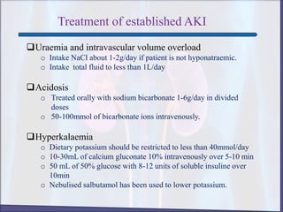 Treatment of established AKI
Uraemia and intravascular volume overload
o Intake NaCl about 1-2g/day if patient is not hyponatraemic.
o Intake total fluid to less than 1L/day
Acidosis
o Treated orally with sodium bicarbonate 1-6g/day in divided
doses
o 50-100mmol of bicarbonate ions intravenously.
Hyperkalaemia
o Dietary potassium should be restricted to less than 40mmol/day
o 10-30mL of calcium gluconate 10% intravenously over 5-10 min
o 50 mL of 50% glucose with 8-12 units of soluble insuline over
10min
o Nebulised salbutamol has been used to lower potassium.
 