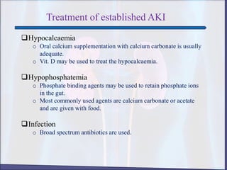 Treatment of established AKI
Hypocalcaemia
o Oral calcium supplementation with calcium carbonate is usually
adequate.
o Vit. D may be used to treat the hypocalcaemia.
Hypophosphatemia
o Phosphate binding agents may be used to retain phosphate ions
in the gut.
o Most commonly used agents are calcium carbonate or acetate
and are given with food.
Infection
o Broad spectrum antibiotics are used.
 