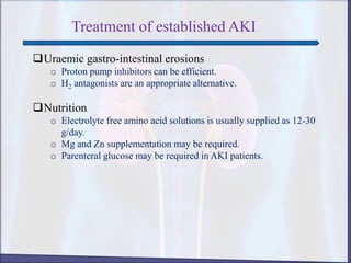 Treatment of established AKI
Uraemic gastro-intestinal erosions
o Proton pump inhibitors can be efficient.
o H2 antagonists are an appropriate alternative.
Nutrition
o Electrolyte free amino acid solutions is usually supplied as 12-30
g/day.
o Mg and Zn supplementation may be required.
o Parenteral glucose may be required in AKI patients.
 