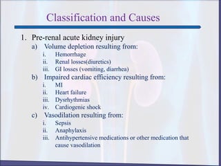 Classification and Causes
1. Pre-renal acute kidney injury
a) Volume depletion resulting from:
i. Hemorrhage
ii. Renal losses(diuretics)
iii. GI losses (vomiting, diarrhea)
b) Impaired cardiac efficiency resulting from:
i. MI
ii. Heart failure
iii. Dysrhythmias
iv. Cardiogenic shock
c) Vasodilation resulting from:
i. Sepsis
ii. Anaphylaxis
iii. Antihypertensive medications or other medication that
cause vasodilation
 