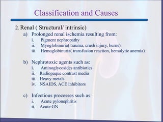 Classification and Causes
2. Renal ( Structural/ intrinsic)
a) Prolonged renal ischemia resulting from:
i. Pigment nephropathy
ii. Myoglobinuria( trauma, crush injury, burns)
iii. Hemoglobinuria( transfusion reaction, hemolytic anemia)
b) Nephrotoxic agents such as:
i. Aminoglycosides antibiotics
ii. Radiopaque contrast media
iii. Heavy metals
iv. NSAIDS, ACE inhibitors
c) Infectious processes such as:
i. Acute pylonephritis
ii. Acute GN
 
