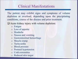 Clinical Manifestations
The patient may exhibit signs and symptoms of volume
depletion or overload, depending upon the precipitating
conditions, course of the disease and prior treatment.
 Acute kidney injury with volume depletion:
o Fatigue
o Loss of appetite
o Headache
o Nausea and vomiting
o Gastrointestinal hemorrhage
o Muscle cramp
o Tachycardia
o Blood pressure
o Postural hypotension
o Cold extremities
o Reduced skin turgor
 