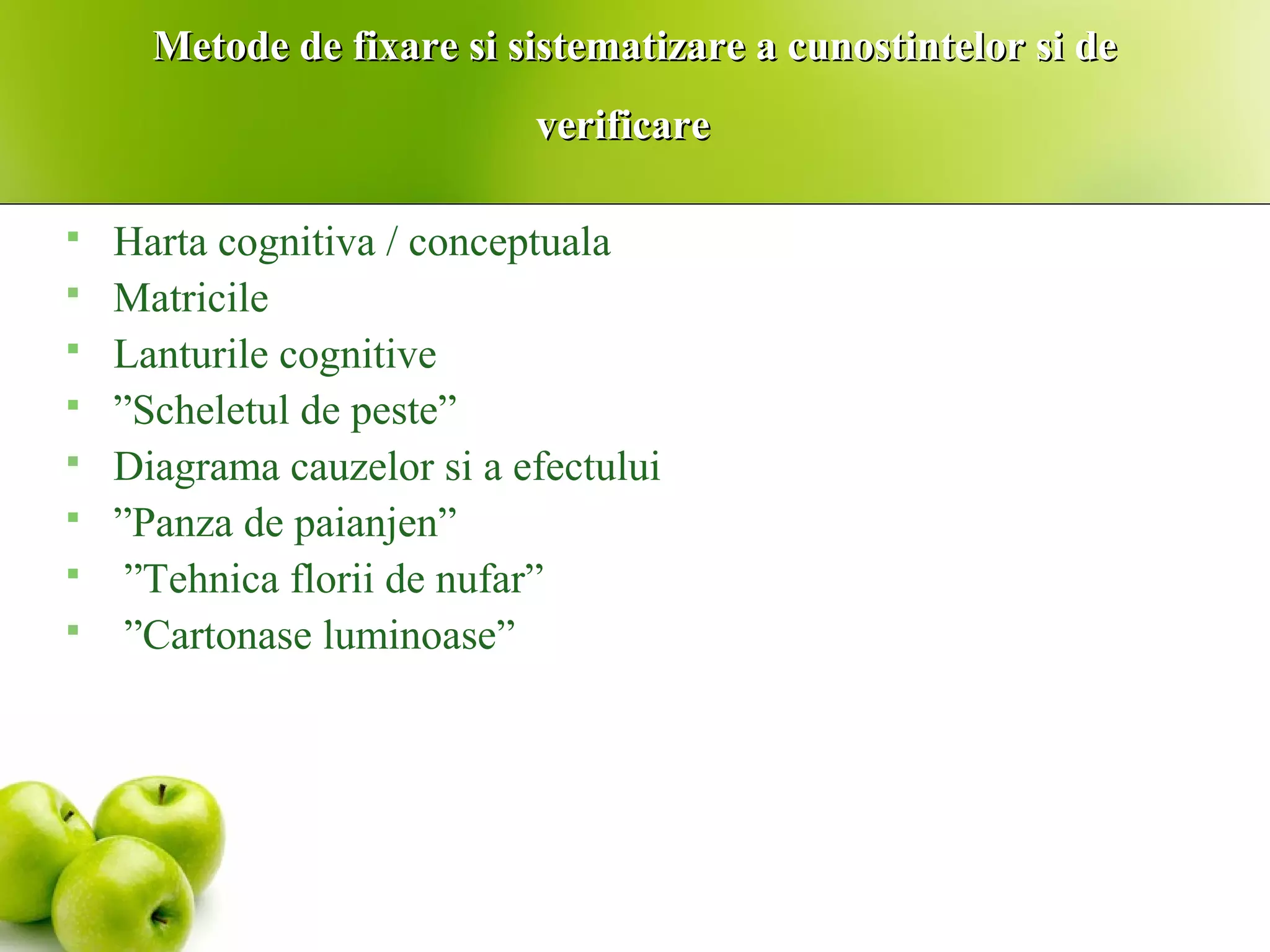 Metode de fixare si sistematizare a cunostintelor si deMetode de fixare si sistematizare a cunostintelor si de
verificareverificare
 Harta cognitiva / conceptuala
 Matricile
 Lanturile cognitive
 ”Scheletul de peste”
 Diagrama cauzelor si a efectului
 ”Panza de paianjen”
 ”Tehnica florii de nufar”
 ”Cartonase luminoase”
 