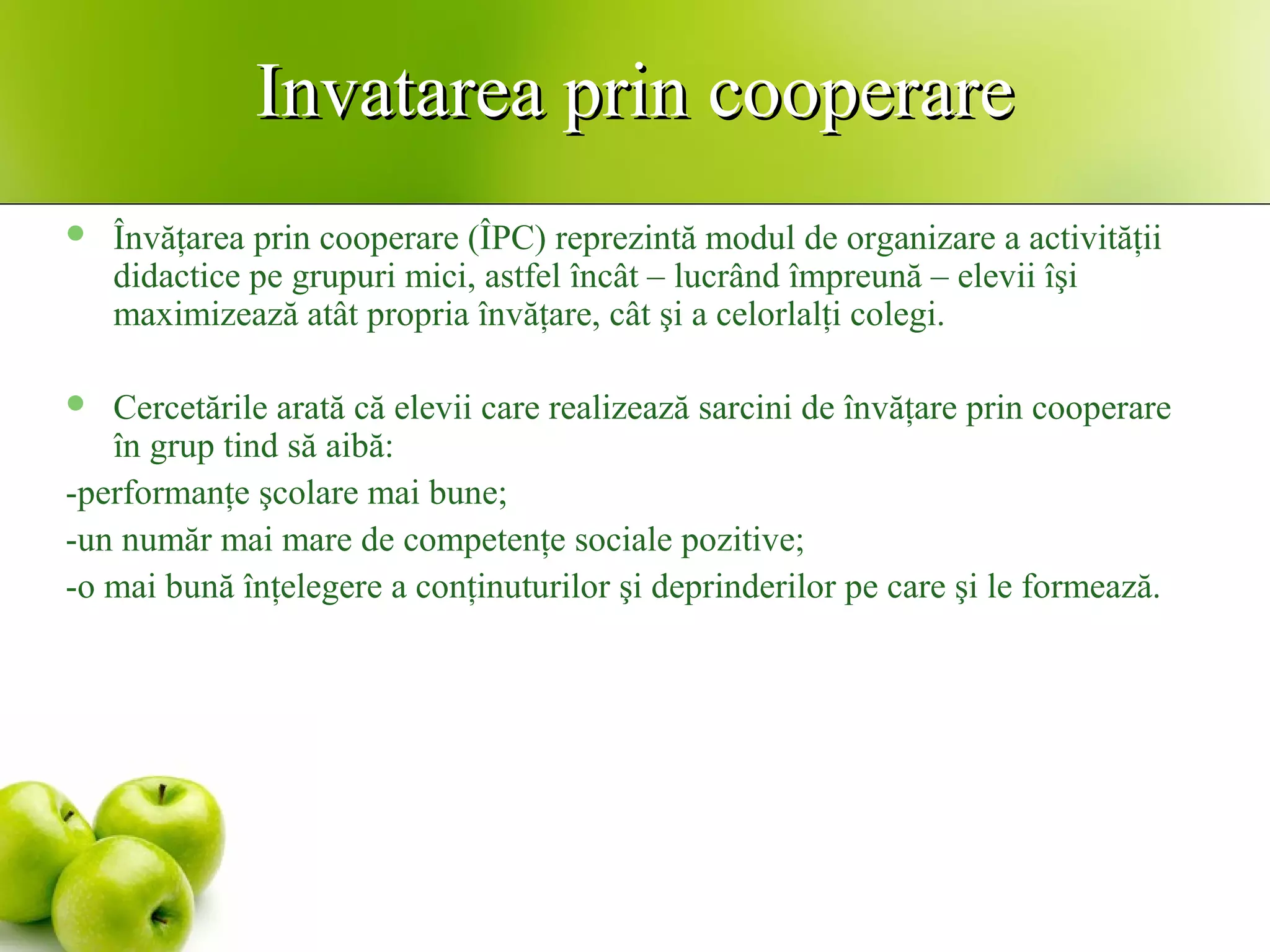 Invatarea prin cooperareInvatarea prin cooperare
 Învăţarea prin cooperare (ÎPC) reprezintă modul de organizare a activităţii
didactice pe grupuri mici, astfel încât – lucrând împreună – elevii îşi
maximizează atât propria învăţare, cât şi a celorlalţi colegi.
 Cercetările arată că elevii care realizează sarcini de învăţare prin cooperare
în grup tind să aibă:
-performanţe şcolare mai bune;
-un număr mai mare de competenţe sociale pozitive;
-o mai bună înţelegere a conţinuturilor şi deprinderilor pe care şi le formează.
 