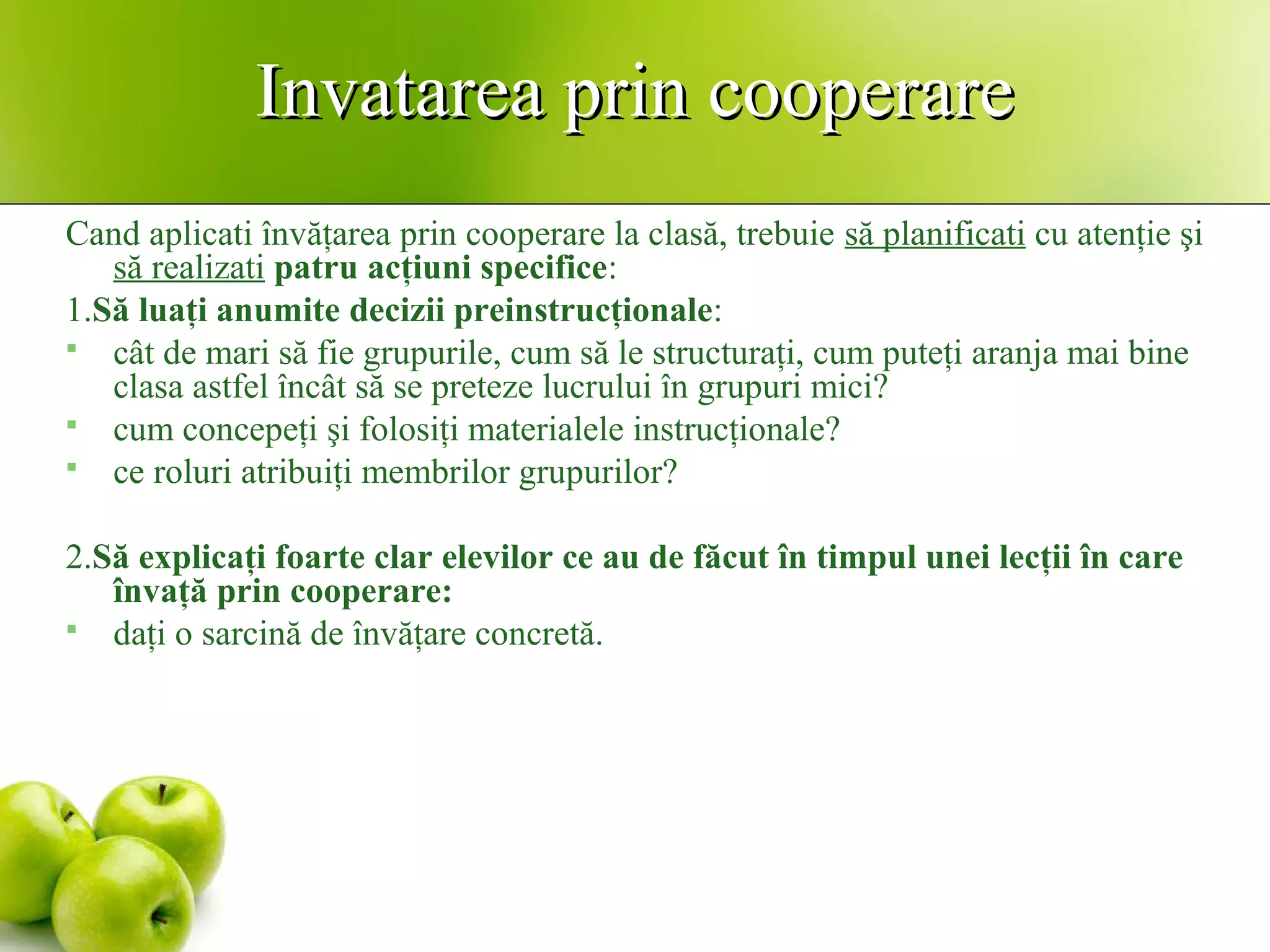 Invatarea prin cooperareInvatarea prin cooperare
Cand aplicati învăţarea prin cooperare la clasă, trebuie să planificati cu atenţie şi
să realizati patru acţiuni specifice:
1.Să luaţi anumite decizii preinstrucţionale:
 cât de mari să fie grupurile, cum să le structuraţi, cum puteţi aranja mai bine
clasa astfel încât să se preteze lucrului în grupuri mici?
 cum concepeţi şi folosiţi materialele instrucţionale?
 ce roluri atribuiţi membrilor grupurilor?
2.Să explicaţi foarte clar elevilor ce au de făcut în timpul unei lecţii în care
învaţă prin cooperare:
 daţi o sarcină de învăţare concretă.
 