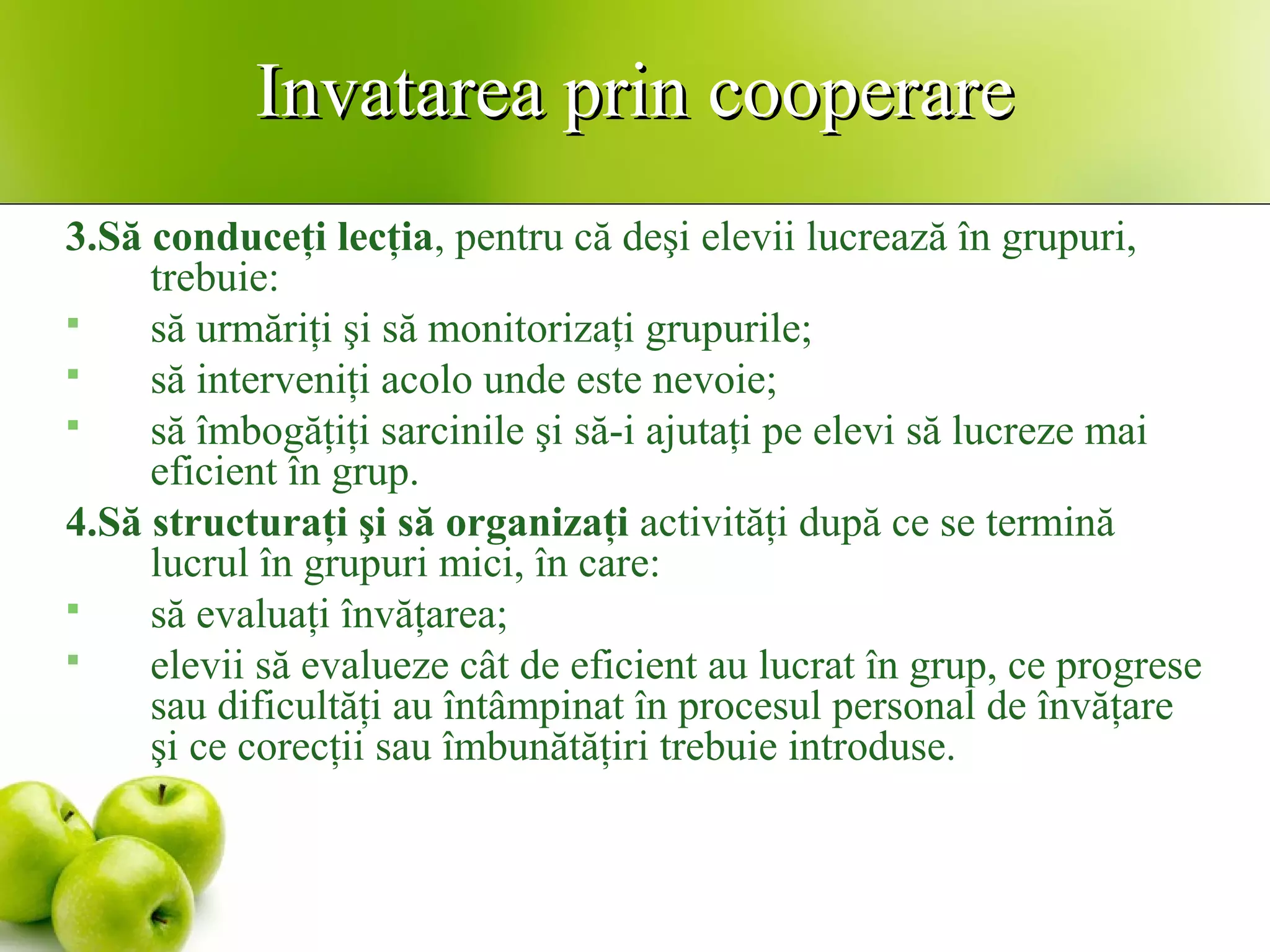 Invatarea prin cooperareInvatarea prin cooperare
3.Să conduceţi lecţia, pentru că deşi elevii lucrează în grupuri,
trebuie:
 să urmăriţi şi să monitorizaţi grupurile;
 să interveniţi acolo unde este nevoie;
 să îmbogăţiţi sarcinile şi să-i ajutaţi pe elevi să lucreze mai
eficient în grup.
4.Să structuraţi şi să organizaţi activităţi după ce se termină
lucrul în grupuri mici, în care:
 să evaluaţi învăţarea;
 elevii să evalueze cât de eficient au lucrat în grup, ce progrese
sau dificultăţi au întâmpinat în procesul personal de învăţare
şi ce corecţii sau îmbunătăţiri trebuie introduse.
 