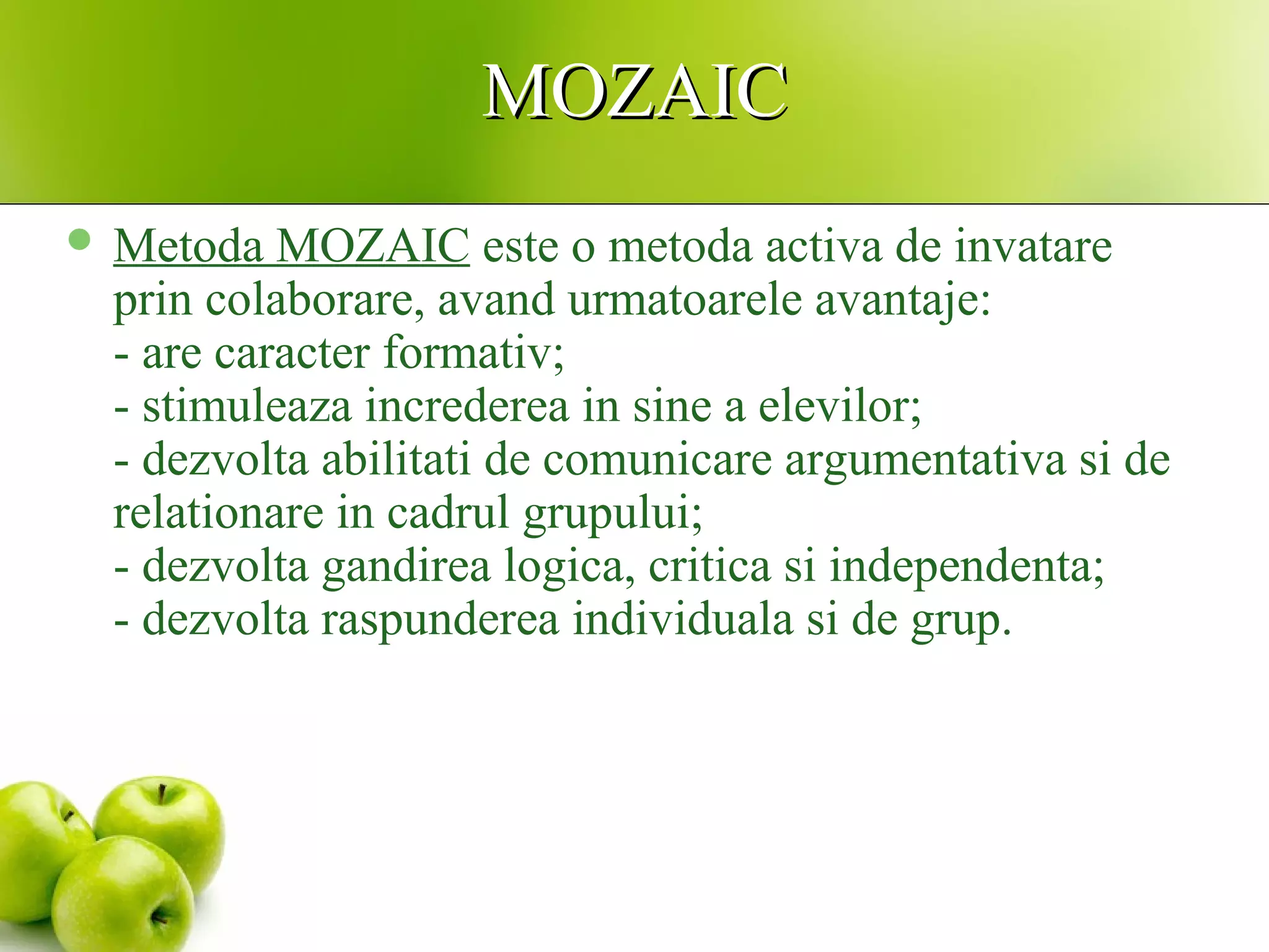 MOZAICMOZAIC
 Metoda MOZAIC este o metoda activa de invatare
prin colaborare, avand urmatoarele avantaje:
- are caracter formativ;
- stimuleaza increderea in sine a elevilor;
- dezvolta abilitati de comunicare argumentativa si de
relationare in cadrul grupului;
- dezvolta gandirea logica, critica si independenta;
- dezvolta raspunderea individuala si de grup.
 