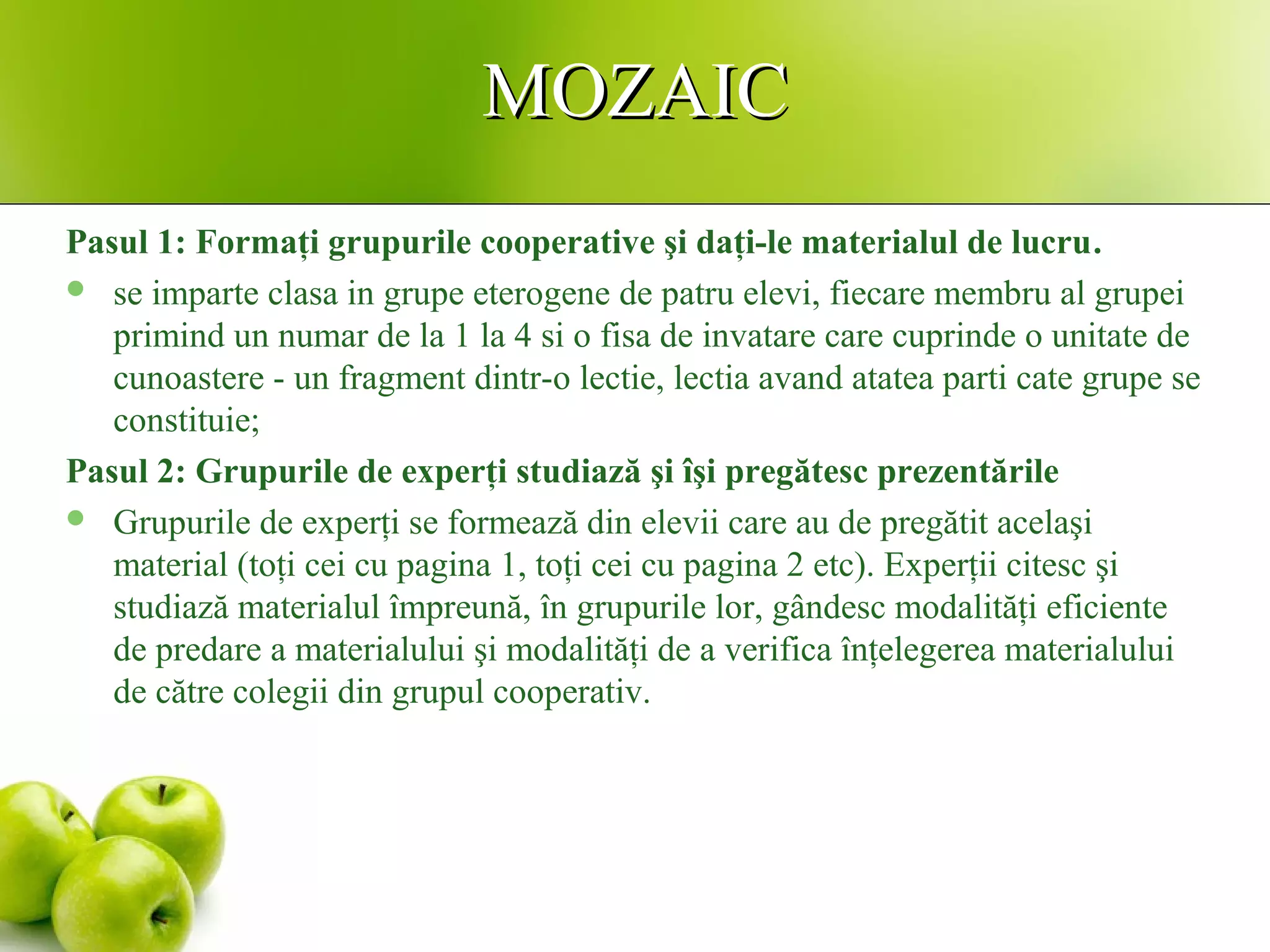 MOZAICMOZAIC
Pasul 1: Formaţi grupurile cooperative şi daţi-le materialul de lucru.
 se imparte clasa in grupe eterogene de patru elevi, fiecare membru al grupei
primind un numar de la 1 la 4 si o fisa de invatare care cuprinde o unitate de
cunoastere - un fragment dintr-o lectie, lectia avand atatea parti cate grupe se
constituie;
Pasul 2: Grupurile de experţi studiază şi îşi pregătesc prezentările
 Grupurile de experţi se formează din elevii care au de pregătit acelaşi
material (toţi cei cu pagina 1, toţi cei cu pagina 2 etc). Experţii citesc şi
studiază materialul împreună, în grupurile lor, gândesc modalităţi eficiente
de predare a materialului şi modalităţi de a verifica înţelegerea materialului
de către colegii din grupul cooperativ.
 
