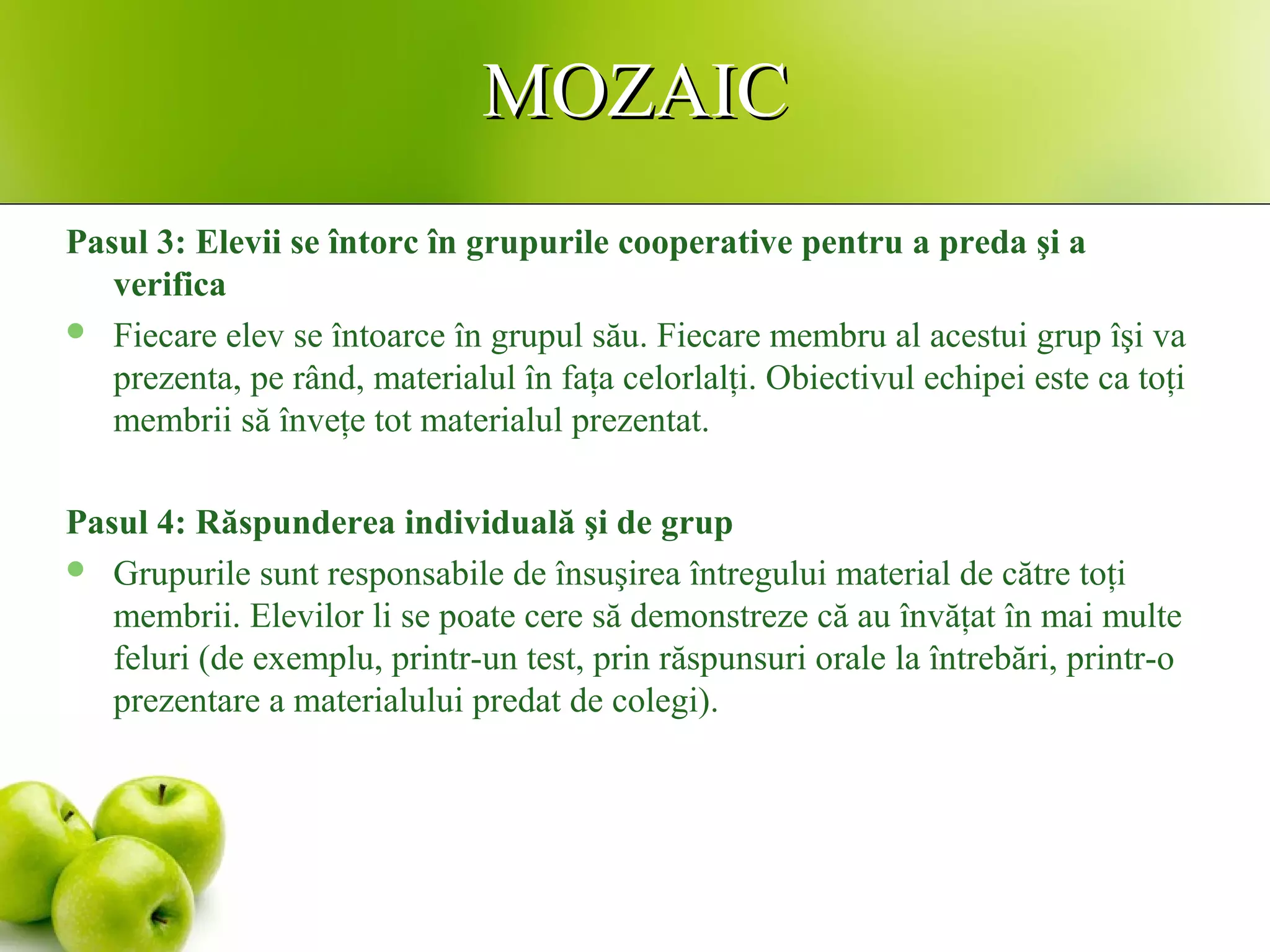 MOZAICMOZAIC
Pasul 3: Elevii se întorc în grupurile cooperative pentru a preda şi a
verifica
 Fiecare elev se întoarce în grupul său. Fiecare membru al acestui grup îşi va
prezenta, pe rând, materialul în faţa celorlalţi. Obiectivul echipei este ca toţi
membrii să înveţe tot materialul prezentat.
Pasul 4: Răspunderea individuală şi de grup
 Grupurile sunt responsabile de însuşirea întregului material de către toţi
membrii. Elevilor li se poate cere să demonstreze că au învăţat în mai multe
feluri (de exemplu, printr-un test, prin răspunsuri orale la întrebări, printr-o
prezentare a materialului predat de colegi).
 