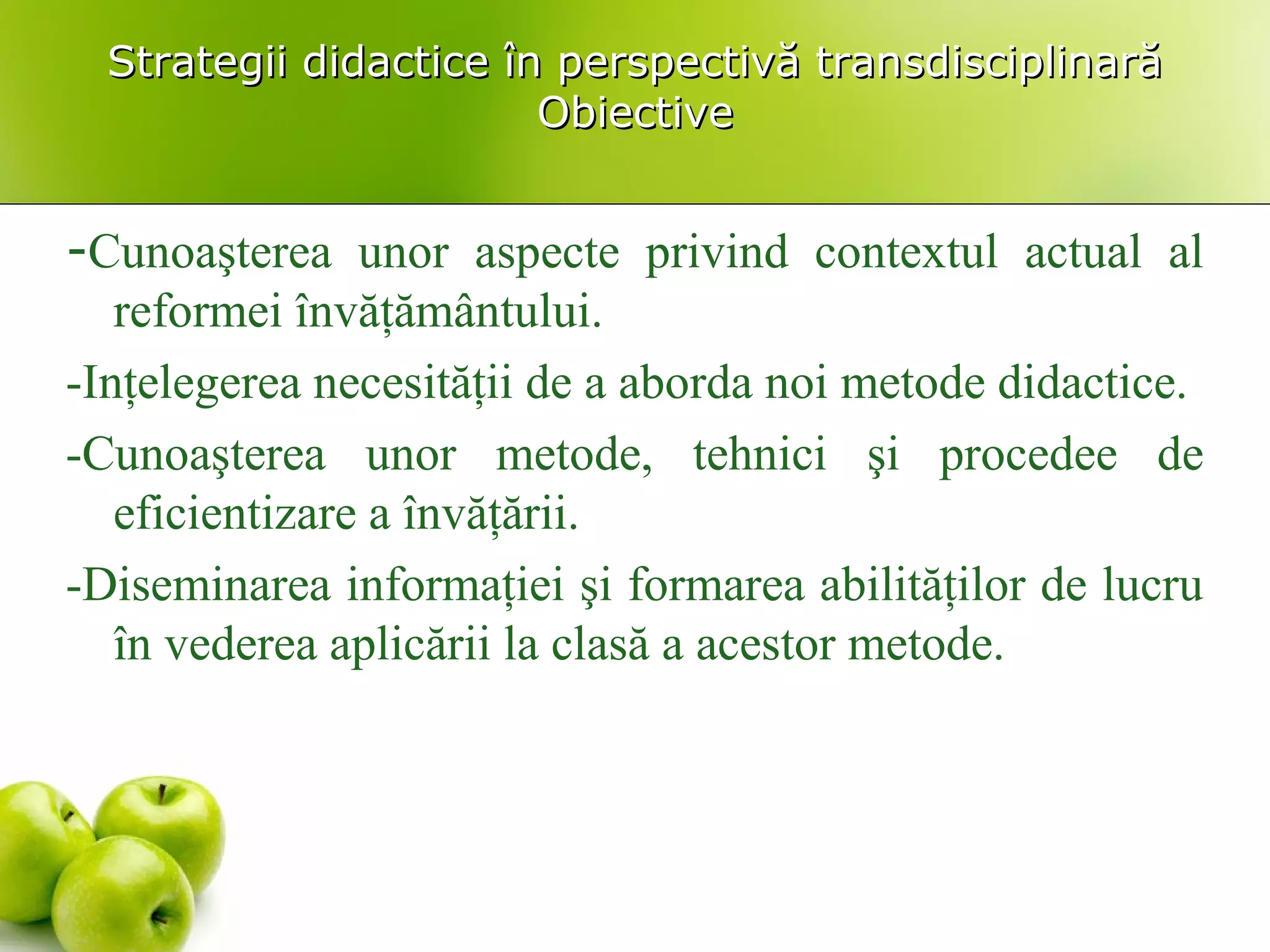 Strategii didactice în perspectivă transdisciplinarăStrategii didactice în perspectivă transdisciplinară
ObiectiveObiective
-Cunoaşterea unor aspecte privind contextul actual al
reformei învăţământului.
-Inţelegerea necesităţii de a aborda noi metode didactice.
-Cunoaşterea unor metode, tehnici şi procedee de
eficientizare a învăţării.
-Diseminarea informaţiei şi formarea abilităţilor de lucru
în vederea aplicării la clasă a acestor metode.
 