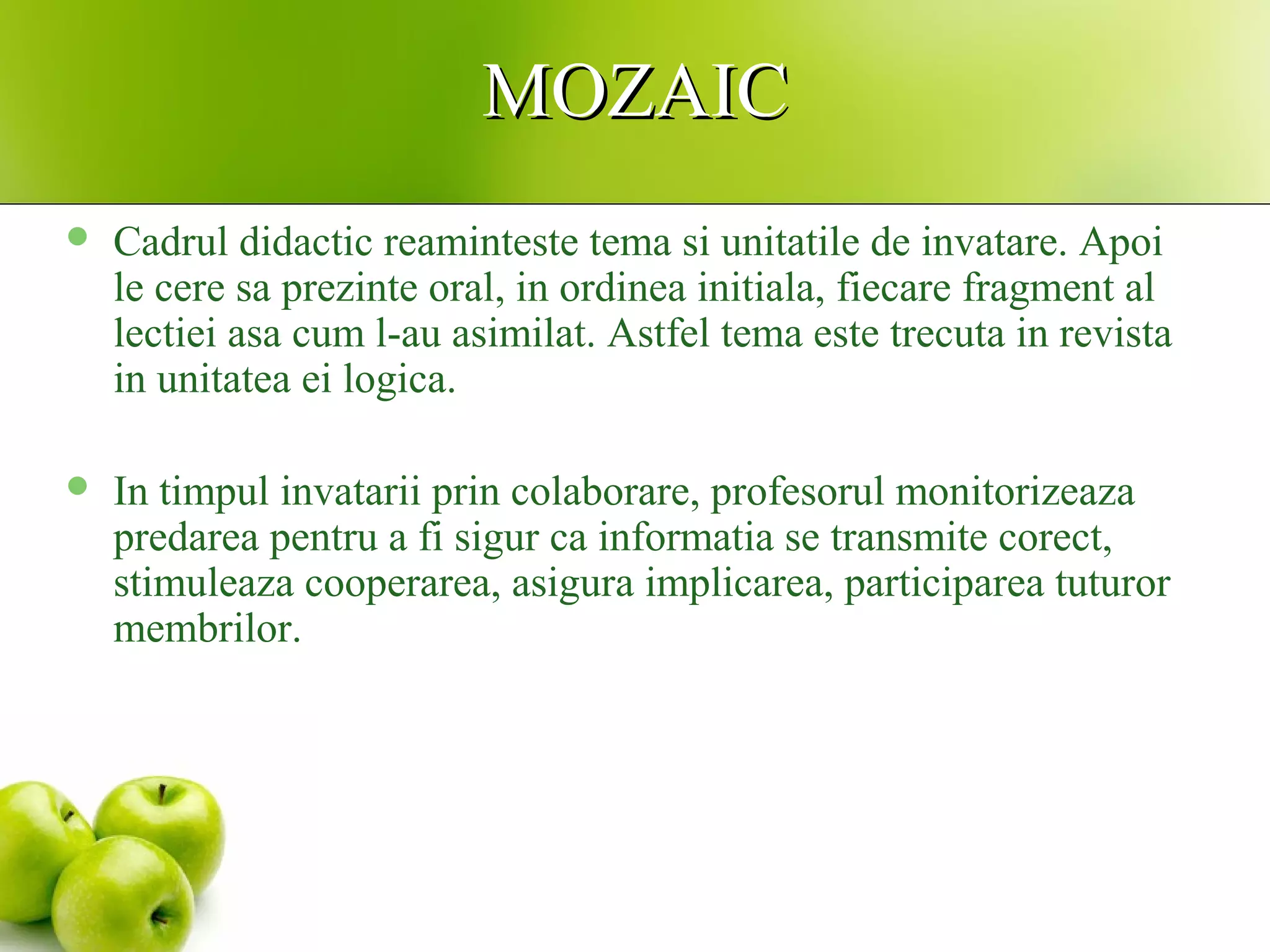 MOZAICMOZAIC
 Cadrul didactic reaminteste tema si unitatile de invatare. Apoi
le cere sa prezinte oral, in ordinea initiala, fiecare fragment al
lectiei asa cum l-au asimilat. Astfel tema este trecuta in revista
in unitatea ei logica.
 In timpul invatarii prin colaborare, profesorul monitorizeaza
predarea pentru a fi sigur ca informatia se transmite corect,
stimuleaza cooperarea, asigura implicarea, participarea tuturor
membrilor.
 