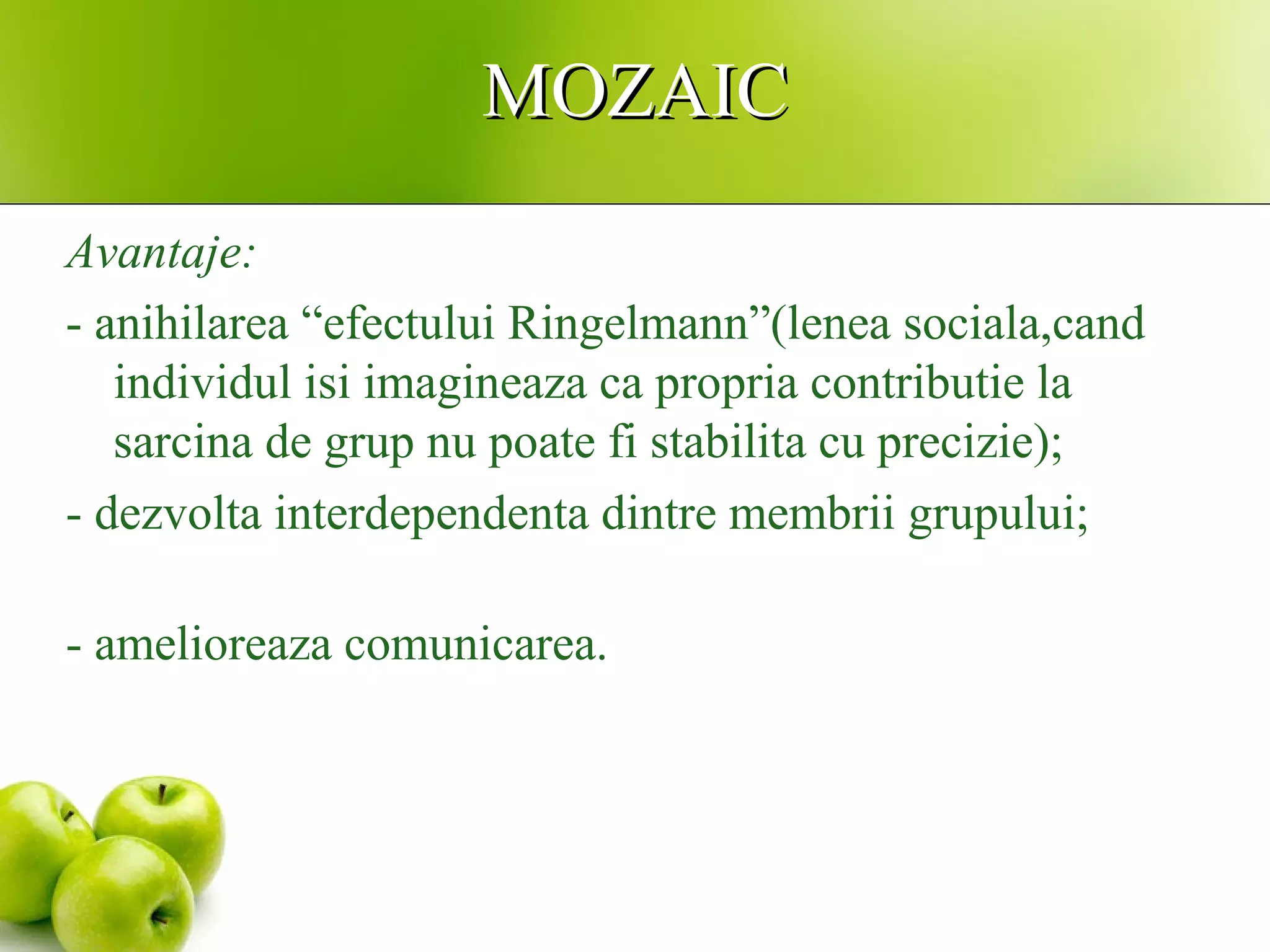 MOZAICMOZAIC
Avantaje:
- anihilarea “efectului Ringelmann”(lenea sociala,cand
individul isi imagineaza ca propria contributie la
sarcina de grup nu poate fi stabilita cu precizie);
- dezvolta interdependenta dintre membrii grupului;
- amelioreaza comunicarea.
 