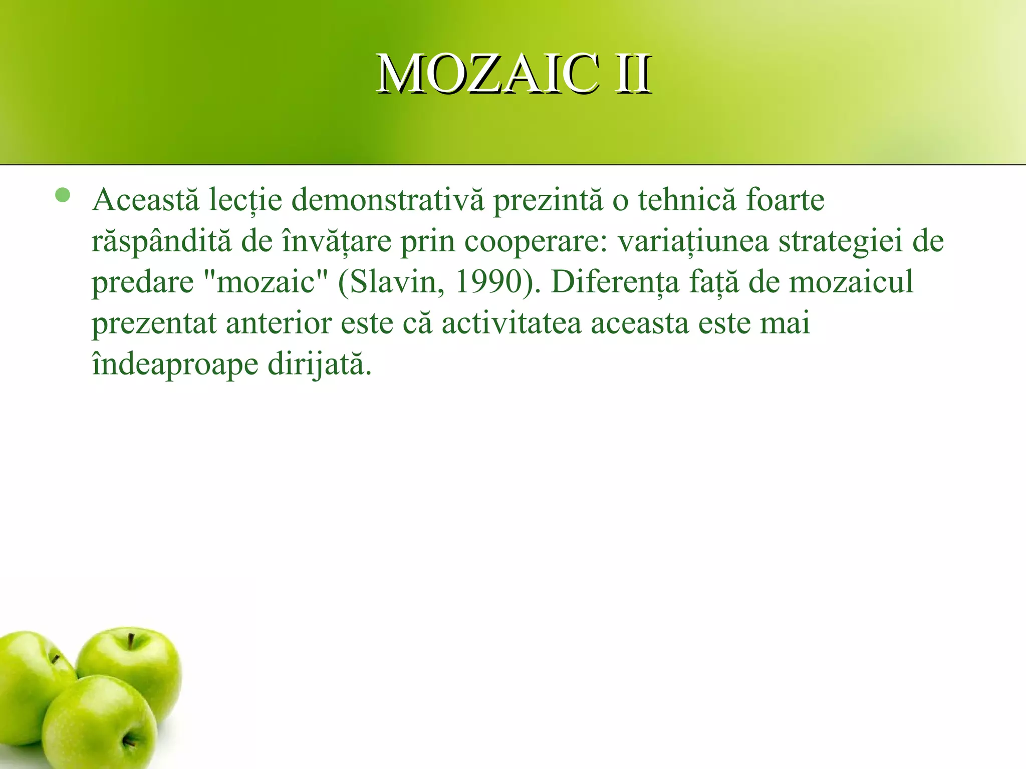 MOZAIC IIMOZAIC II
 Această lecţie demonstrativă prezintă o tehnică foarte
răspândită de învăţare prin cooperare: variaţiunea strategiei de
predare "mozaic" (Slavin, 1990). Diferenţa faţă de mozaicul
prezentat anterior este că activitatea aceasta este mai
îndeaproape dirijată.
 
