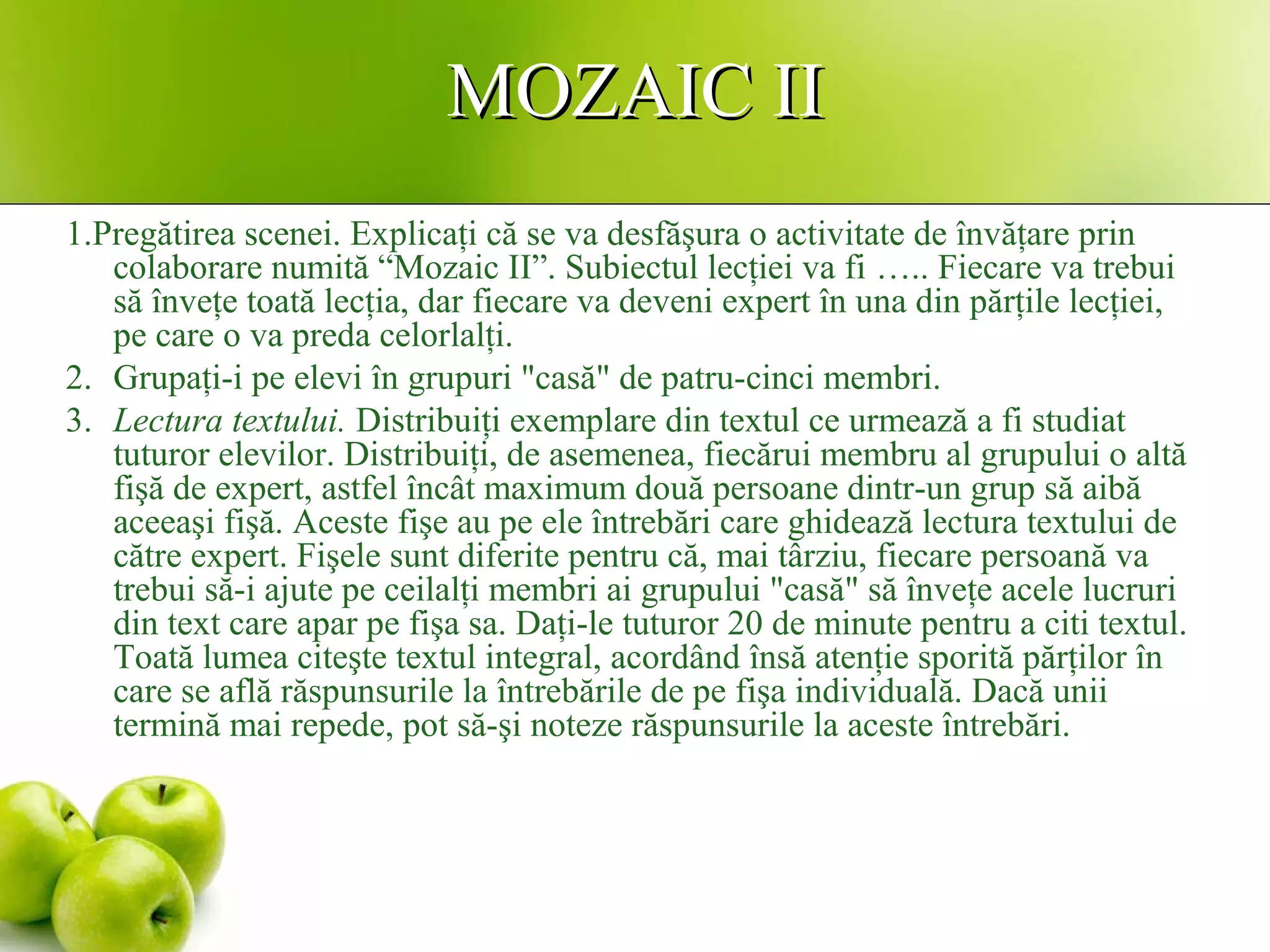 MOZAIC IIMOZAIC II
1.Pregătirea scenei. Explicaţi că se va desfăşura o activitate de învăţare prin
colaborare numită “Mozaic II”. Subiectul lecţiei va fi ….. Fiecare va trebui
să înveţe toată lecţia, dar fiecare va deveni expert în una din părţile lecţiei,
pe care o va preda celorlalţi.
2. Grupaţi-i pe elevi în grupuri "casă" de patru-cinci membri.
3. Lectura textului. Distribuiţi exemplare din textul ce urmează a fi studiat
tuturor elevilor. Distribuiţi, de asemenea, fiecărui membru al grupului o altă
fişă de expert, astfel încât maximum două persoane dintr-un grup să aibă
aceeaşi fişă. Aceste fişe au pe ele întrebări care ghidează lectura textului de
către expert. Fişele sunt diferite pentru că, mai târziu, fiecare persoană va
trebui să-i ajute pe ceilalţi membri ai grupului "casă" să înveţe acele lucruri
din text care apar pe fişa sa. Daţi-le tuturor 20 de minute pentru a citi textul.
Toată lumea citeşte textul integral, acordând însă atenţie sporită părţilor în
care se află răspunsurile la întrebările de pe fişa individuală. Dacă unii
termină mai repede, pot să-şi noteze răspunsurile la aceste întrebări.
 