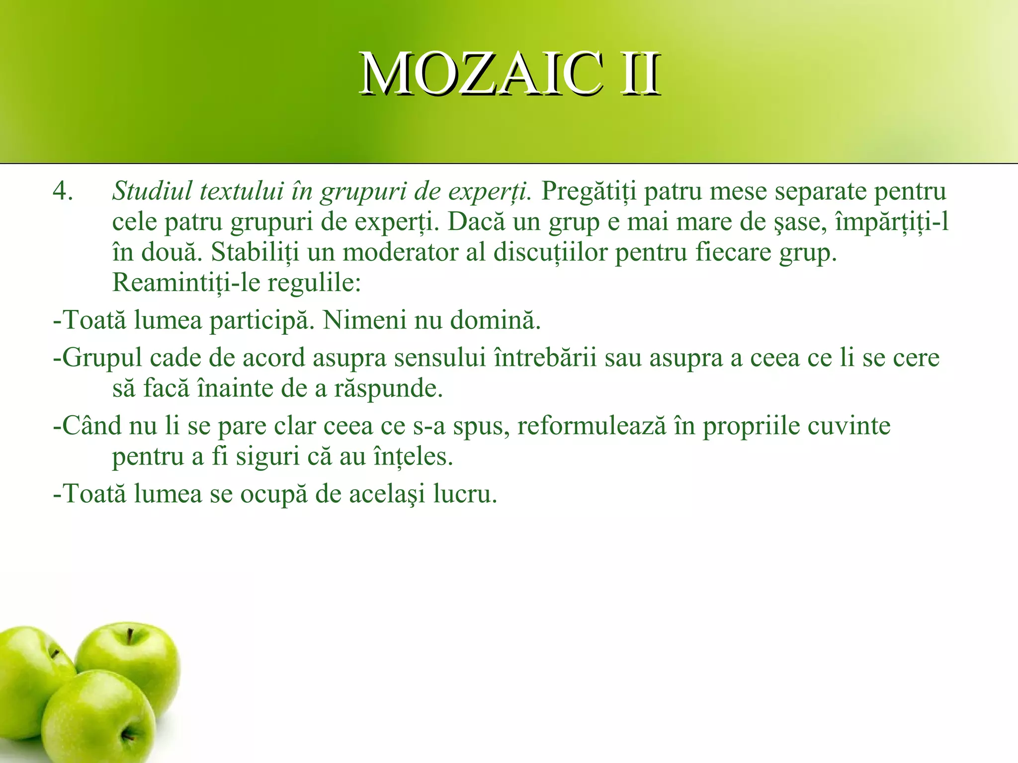MOZAIC IIMOZAIC II
4. Studiul textului în grupuri de experţi. Pregătiţi patru mese separate pentru
cele patru grupuri de experţi. Dacă un grup e mai mare de şase, împărţiţi-l
în două. Stabiliţi un moderator al discuţiilor pentru fiecare grup.
Reamintiţi-le regulile:
-Toată lumea participă. Nimeni nu domină.
-Grupul cade de acord asupra sensului întrebării sau asupra a ceea ce li se cere
să facă înainte de a răspunde.
-Când nu li se pare clar ceea ce s-a spus, reformulează în propriile cuvinte
pentru a fi siguri că au înţeles.
-Toată lumea se ocupă de acelaşi lucru.
 