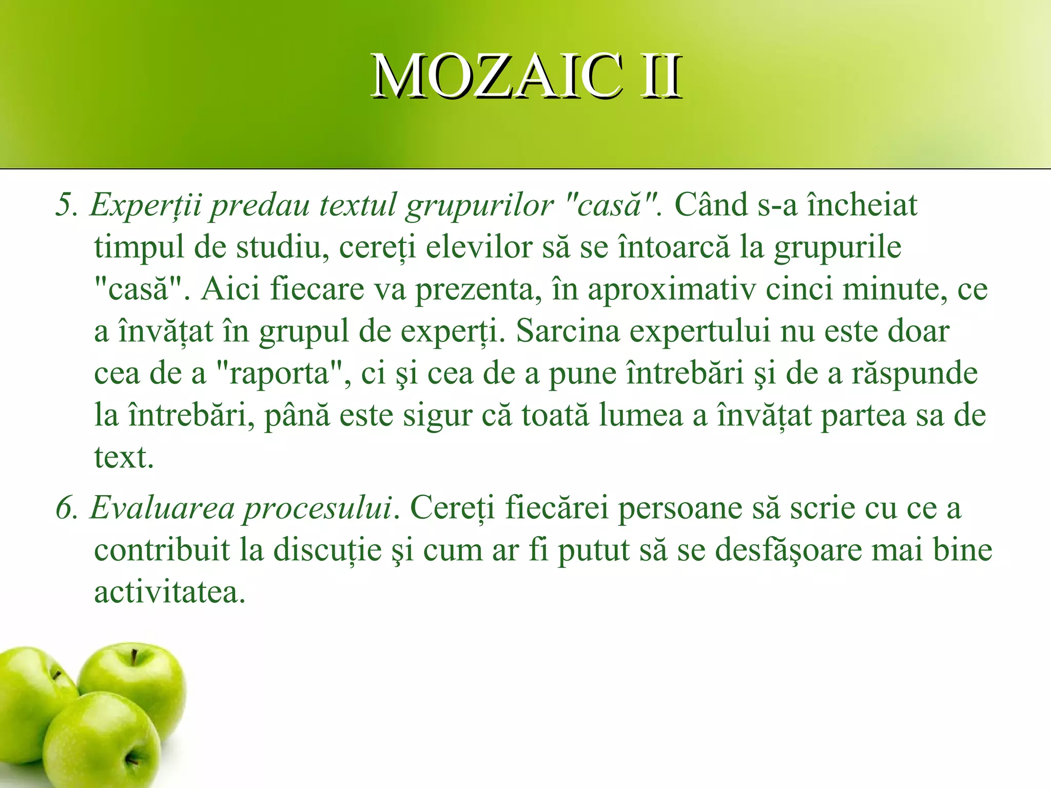 MOZAIC IIMOZAIC II
5. Experţii predau textul grupurilor "casă". Când s-a încheiat
timpul de studiu, cereţi elevilor să se întoarcă la grupurile
"casă". Aici fiecare va prezenta, în aproximativ cinci minute, ce
a învăţat în grupul de experţi. Sarcina expertului nu este doar
cea de a "raporta", ci şi cea de a pune întrebări şi de a răspunde
la întrebări, până este sigur că toată lumea a învăţat partea sa de
text.
6. Evaluarea procesului. Cereţi fiecărei persoane să scrie cu ce a
contribuit la discuţie şi cum ar fi putut să se desfăşoare mai bine
activitatea.
 