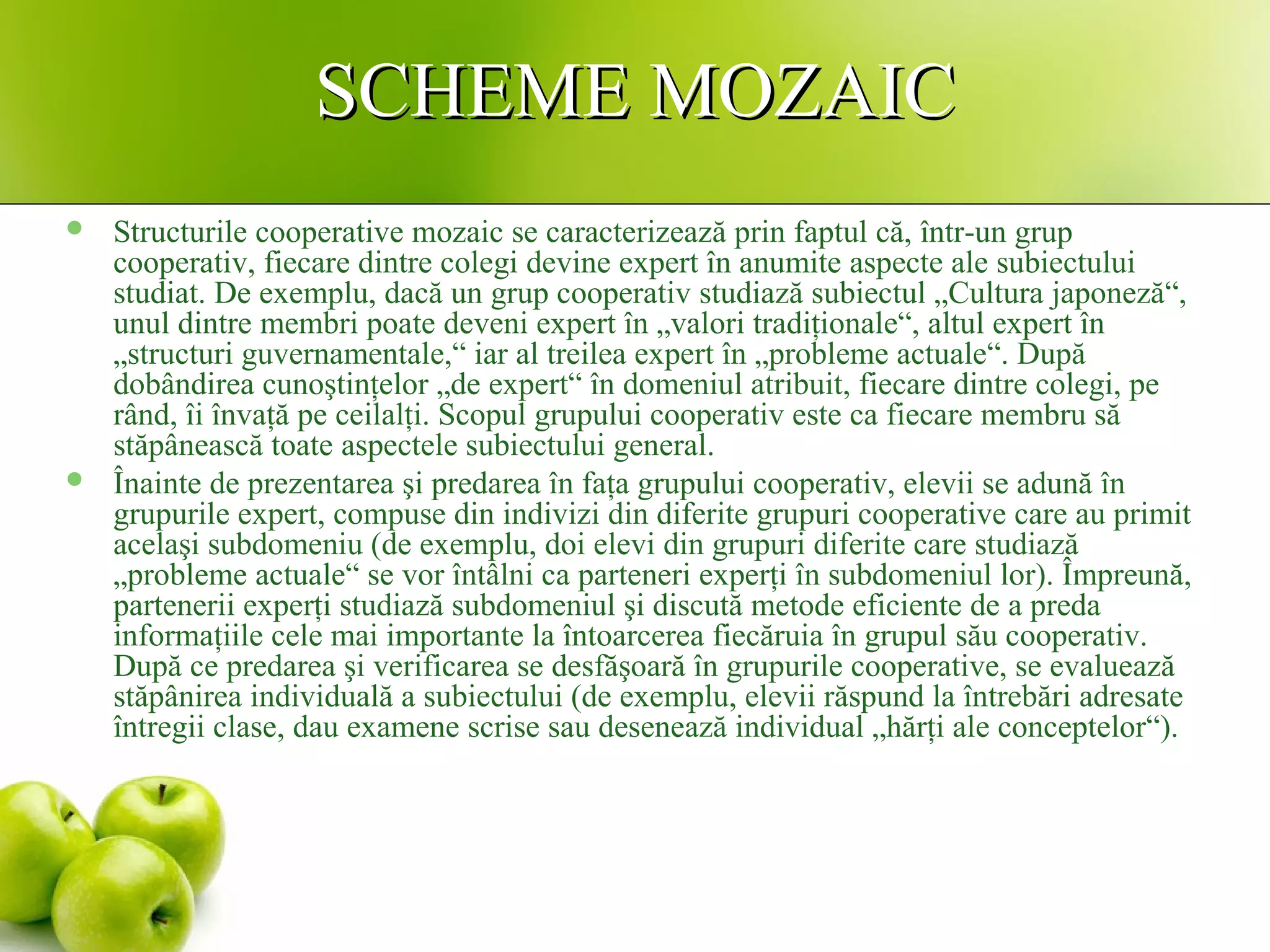 SCHEME MOZAICSCHEME MOZAIC
 Structurile cooperative mozaic se caracterizează prin faptul că, într-un grup
cooperativ, fiecare dintre colegi devine expert în anumite aspecte ale subiectului
studiat. De exemplu, dacă un grup cooperativ studiază subiectul „Cultura japoneză“,
unul dintre membri poate deveni expert în „valori tradiţionale“, altul expert în
„structuri guvernamentale,“ iar al treilea expert în „probleme actuale“. După
dobândirea cunoştinţelor „de expert“ în domeniul atribuit, fiecare dintre colegi, pe
rând, îi învaţă pe ceilalţi. Scopul grupului cooperativ este ca fiecare membru să
stăpânească toate aspectele subiectului general.
 Înainte de prezentarea şi predarea în faţa grupului cooperativ, elevii se adună în
grupurile expert, compuse din indivizi din diferite grupuri cooperative care au primit
acelaşi subdomeniu (de exemplu, doi elevi din grupuri diferite care studiază
„probleme actuale“ se vor întâlni ca parteneri experţi în subdomeniul lor). Împreună,
partenerii experţi studiază subdomeniul şi discută metode eficiente de a preda
informaţiile cele mai importante la întoarcerea fiecăruia în grupul său cooperativ.
După ce predarea şi verificarea se desfăşoară în grupurile cooperative, se evaluează
stăpânirea individuală a subiectului (de exemplu, elevii răspund la întrebări adresate
întregii clase, dau examene scrise sau desenează individual „hărţi ale conceptelor“).
 