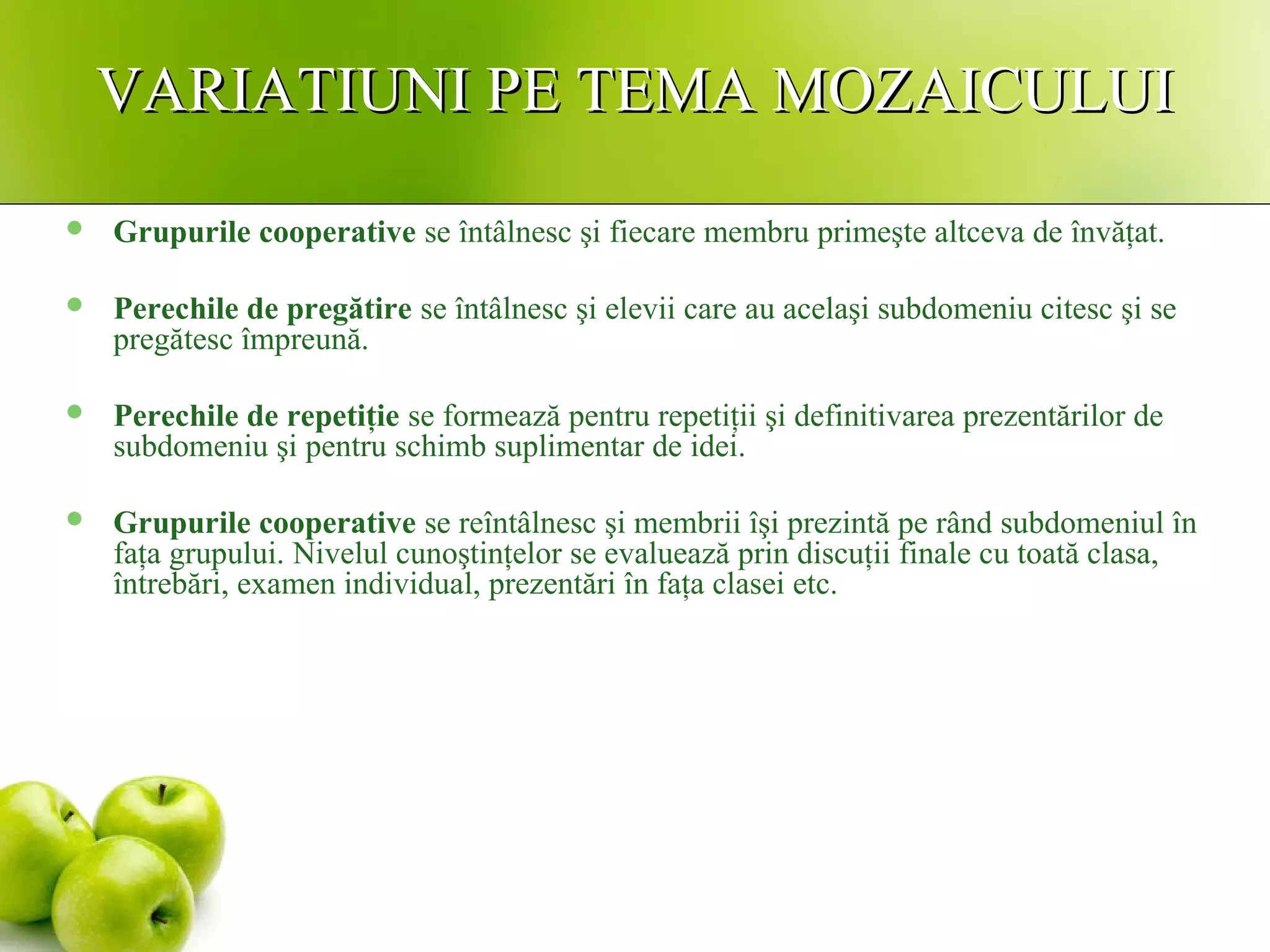 VARIATIUNI PE TEMA MOZAICULUIVARIATIUNI PE TEMA MOZAICULUI
 Grupurile cooperative se întâlnesc şi fiecare membru primeşte altceva de învăţat.
 Perechile de pregătire se întâlnesc şi elevii care au acelaşi subdomeniu citesc şi se
pregătesc împreună.
 Perechile de repetiţie se formează pentru repetiţii şi definitivarea prezentărilor de
subdomeniu şi pentru schimb suplimentar de idei.
 Grupurile cooperative se reîntâlnesc şi membrii îşi prezintă pe rând subdomeniul în
faţa grupului. Nivelul cunoştinţelor se evaluează prin discuţii finale cu toată clasa,
întrebări, examen individual, prezentări în faţa clasei etc.
 