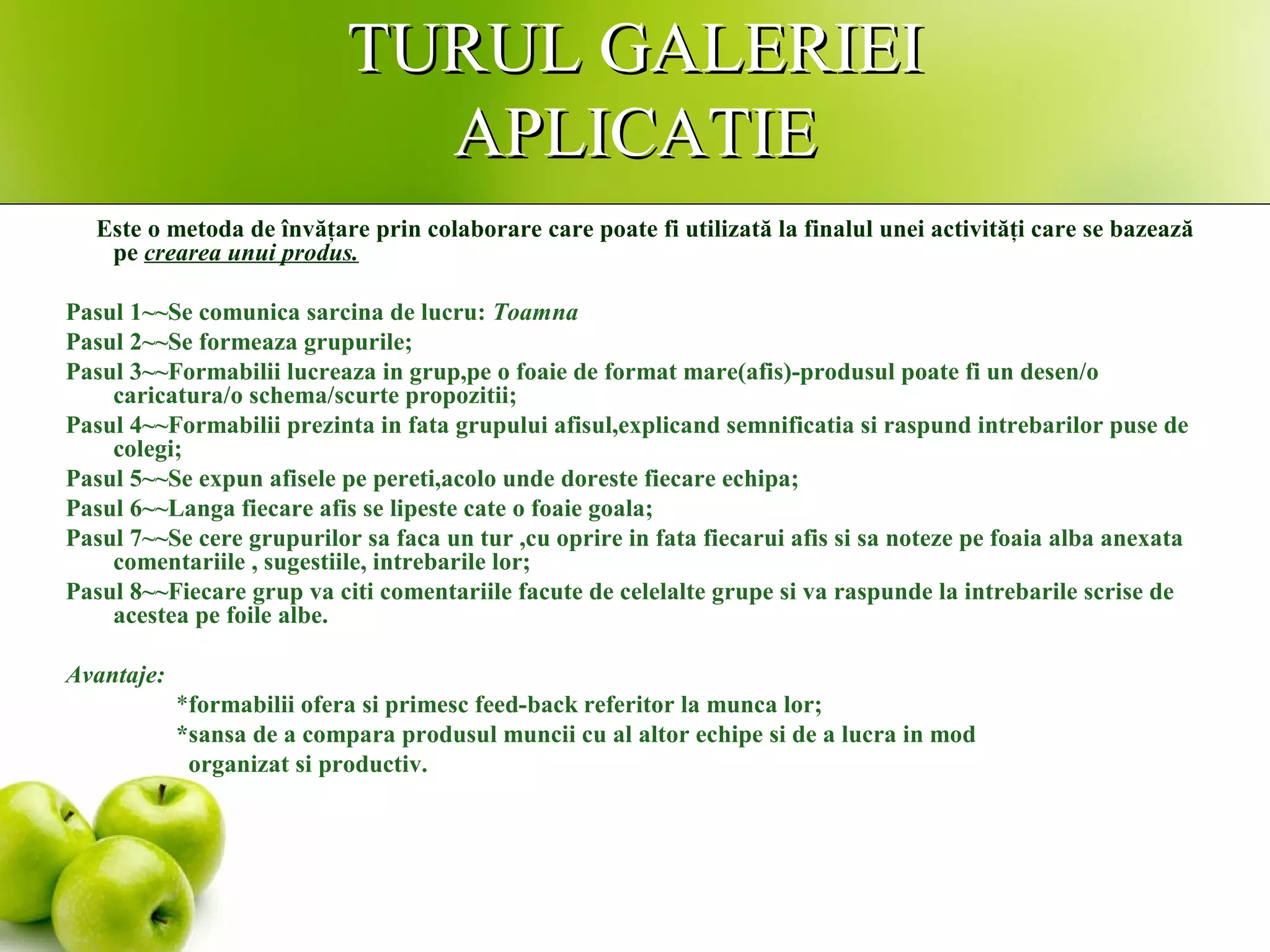 TURUL GALERIEITURUL GALERIEI
APLICATIEAPLICATIE
Este o metoda de învăţare prin colaborare care poate fi utilizată la finalul unei activităţi care se bazează
pe crearea unui produs.
Pasul 1~~Se comunica sarcina de lucru: Toamna
Pasul 2~~Se formeaza grupurile;
Pasul 3~~Formabilii lucreaza in grup,pe o foaie de format mare(afis)-produsul poate fi un desen/o
caricatura/o schema/scurte propozitii;
Pasul 4~~Formabilii prezinta in fata grupului afisul,explicand semnificatia si raspund intrebarilor puse de
colegi;
Pasul 5~~Se expun afisele pe pereti,acolo unde doreste fiecare echipa;
Pasul 6~~Langa fiecare afis se lipeste cate o foaie goala;
Pasul 7~~Se cere grupurilor sa faca un tur ,cu oprire in fata fiecarui afis si sa noteze pe foaia alba anexata
comentariile , sugestiile, intrebarile lor;
Pasul 8~~Fiecare grup va citi comentariile facute de celelalte grupe si va raspunde la intrebarile scrise de
acestea pe foile albe.
Avantaje:
*formabilii ofera si primesc feed-back referitor la munca lor;
*sansa de a compara produsul muncii cu al altor echipe si de a lucra in mod
organizat si productiv.
 