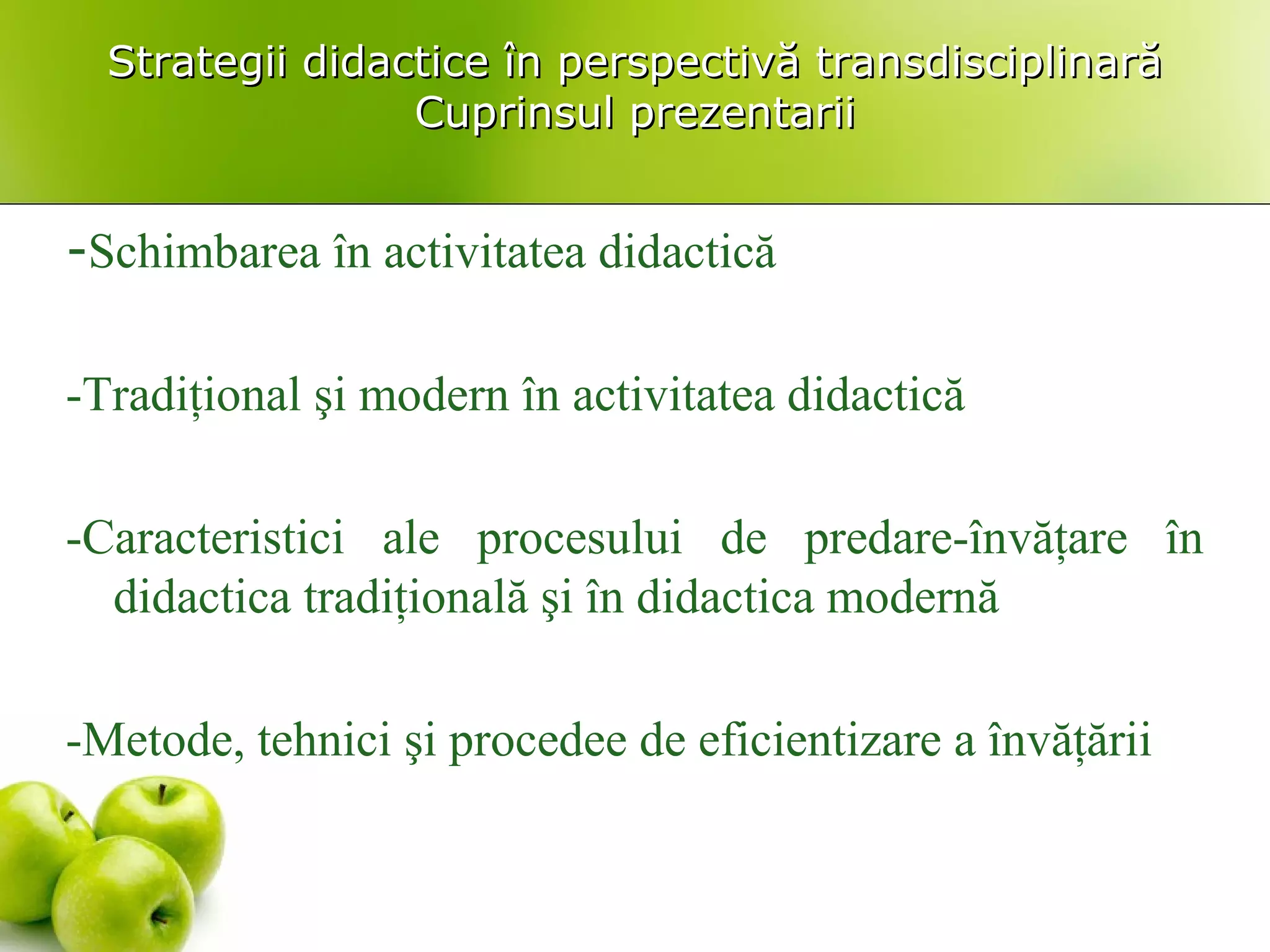 Strategii didactice în perspectivă transdisciplinarăStrategii didactice în perspectivă transdisciplinară
Cuprinsul prezentariiCuprinsul prezentarii
-Schimbarea în activitatea didactică
-Tradiţional şi modern în activitatea didactică
-Caracteristici ale procesului de predare-învăţare în
didactica tradiţională şi în didactica modernă
-Metode, tehnici şi procedee de eficientizare a învăţării
 