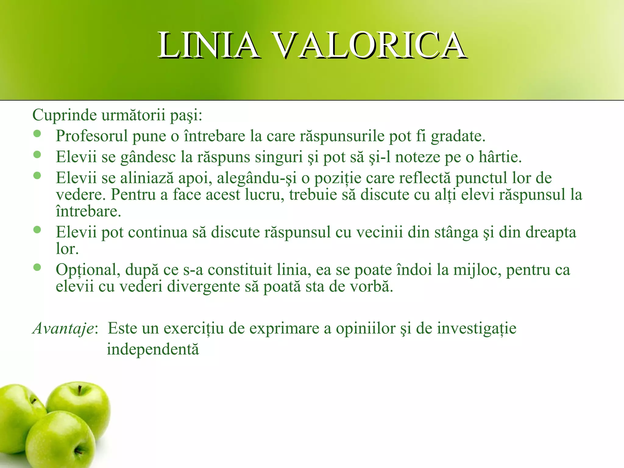 LINIA VALORICALINIA VALORICA
Cuprinde următorii paşi:
 Profesorul pune o întrebare la care răspunsurile pot fi gradate.
 Elevii se gândesc la răspuns singuri şi pot să şi-l noteze pe o hârtie.
 Elevii se aliniază apoi, alegându-şi o poziţie care reflectă punctul lor de
vedere. Pentru a face acest lucru, trebuie să discute cu alţi elevi răspunsul la
întrebare.
 Elevii pot continua să discute răspunsul cu vecinii din stânga şi din dreapta
lor.
 Opţional, după ce s-a constituit linia, ea se poate îndoi la mijloc, pentru ca
elevii cu vederi divergente să poată sta de vorbă.
Avantaje: Este un exerciţiu de exprimare a opiniilor şi de investigaţie
independentă
 