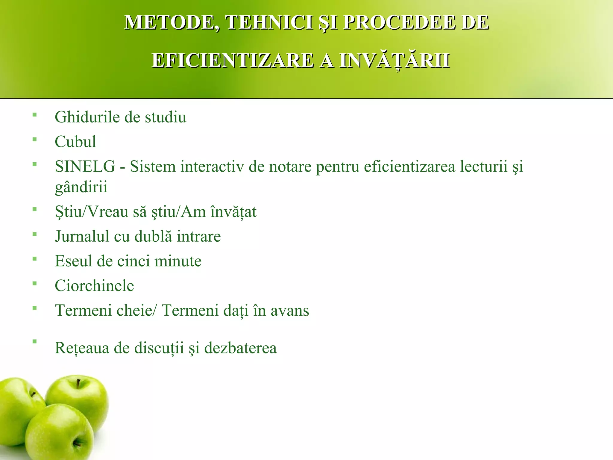 METODE, TEHNICI ŞI PROCEDEE DEMETODE, TEHNICI ŞI PROCEDEE DE
EFICIENTIZARE A INVĂŢĂRIIEFICIENTIZARE A INVĂŢĂRII
 Ghidurile de studiu
 Cubul
 SINELG - Sistem interactiv de notare pentru eficientizarea lecturii şi
gândirii
 Ştiu/Vreau să ştiu/Am învăţat
 Jurnalul cu dublă intrare
 Eseul de cinci minute
 Ciorchinele
 Termeni cheie/ Termeni daţi în avans

Reţeaua de discuţii şi dezbaterea
 