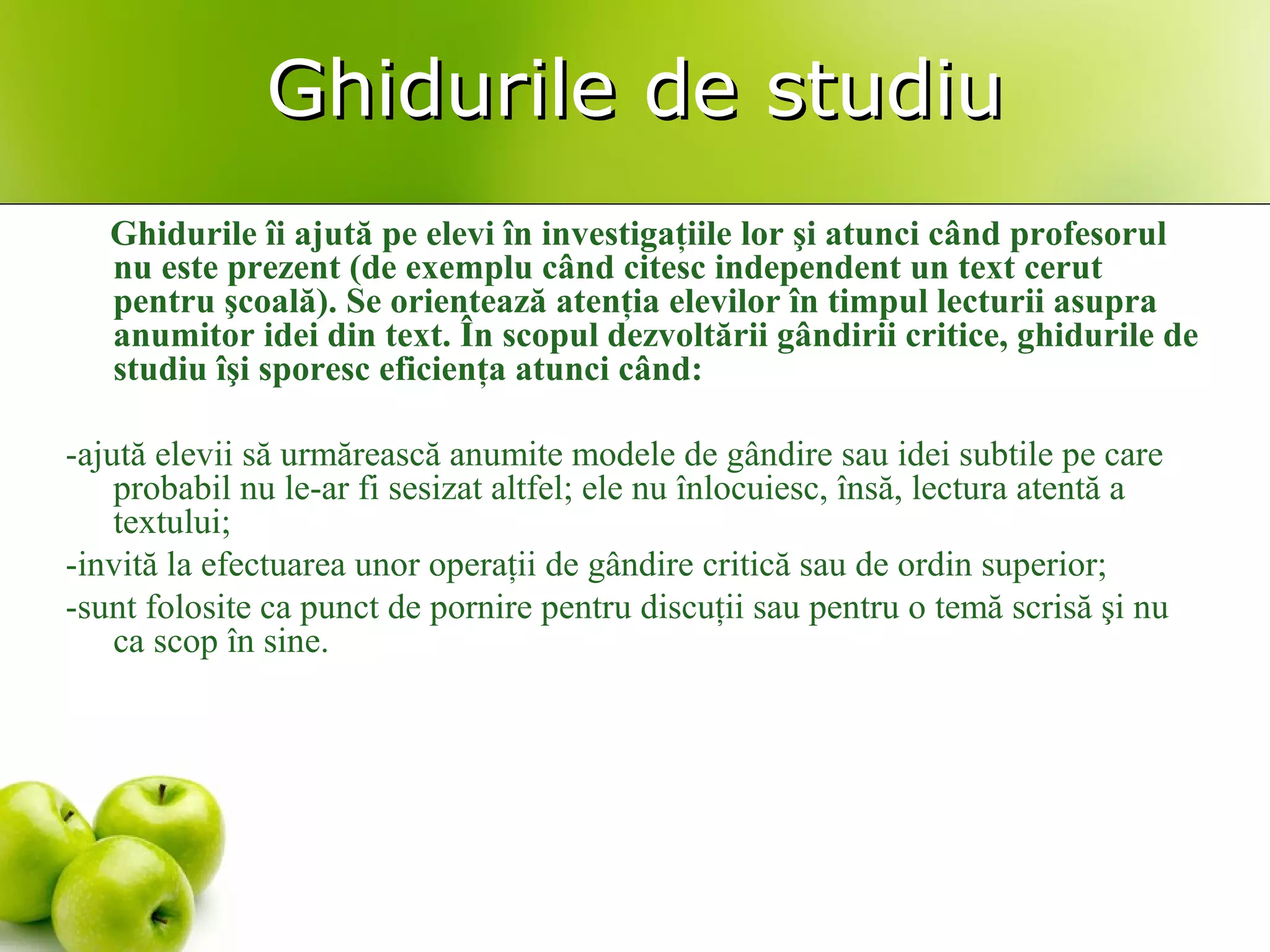 Ghidurile de studiuGhidurile de studiu
Ghidurile îi ajută pe elevi în investigaţiile lor şi atunci când profesorul
nu este prezent (de exemplu când citesc independent un text cerut
pentru şcoală). Se orientează atenţia elevilor în timpul lecturii asupra
anumitor idei din text. În scopul dezvoltării gândirii critice, ghidurile de
studiu îşi sporesc eficienţa atunci când:
-ajută elevii să urmărească anumite modele de gândire sau idei subtile pe care
probabil nu le-ar fi sesizat altfel; ele nu înlocuiesc, însă, lectura atentă a
textului;
-invită la efectuarea unor operaţii de gândire critică sau de ordin superior;
-sunt folosite ca punct de pornire pentru discuţii sau pentru o temă scrisă şi nu
ca scop în sine.
 