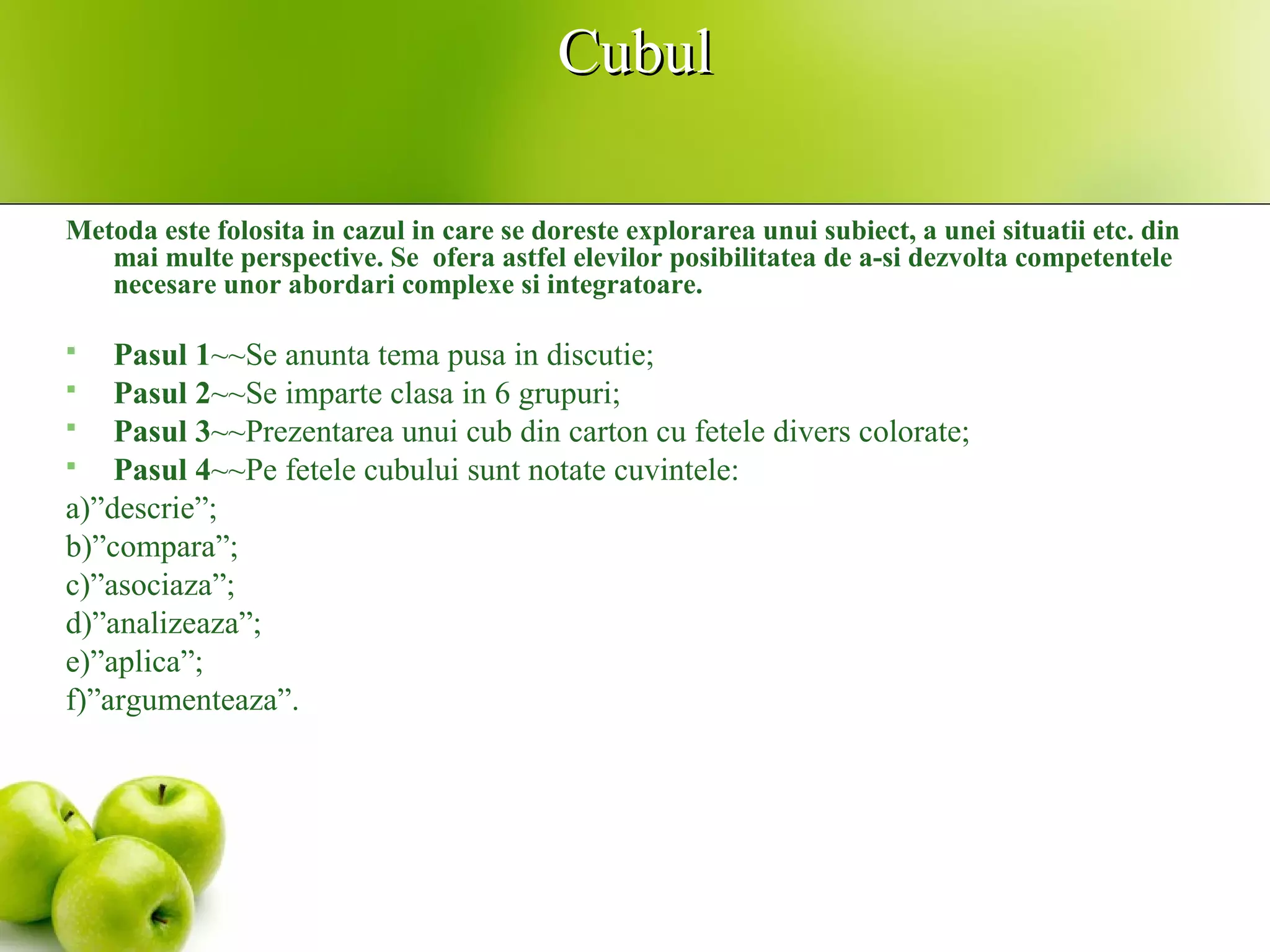 CubulCubul
Metoda este folosita in cazul in care se doreste explorarea unui subiect, a unei situatii etc. din
mai multe perspective. Se ofera astfel elevilor posibilitatea de a-si dezvolta competentele
necesare unor abordari complexe si integratoare.
 Pasul 1~~Se anunta tema pusa in discutie;
 Pasul 2~~Se imparte clasa in 6 grupuri;
 Pasul 3~~Prezentarea unui cub din carton cu fetele divers colorate;
 Pasul 4~~Pe fetele cubului sunt notate cuvintele:
a)”descrie”;
b)”compara”;
c)”asociaza”;
d)”analizeaza”;
e)”aplica”;
f)”argumenteaza”.
 