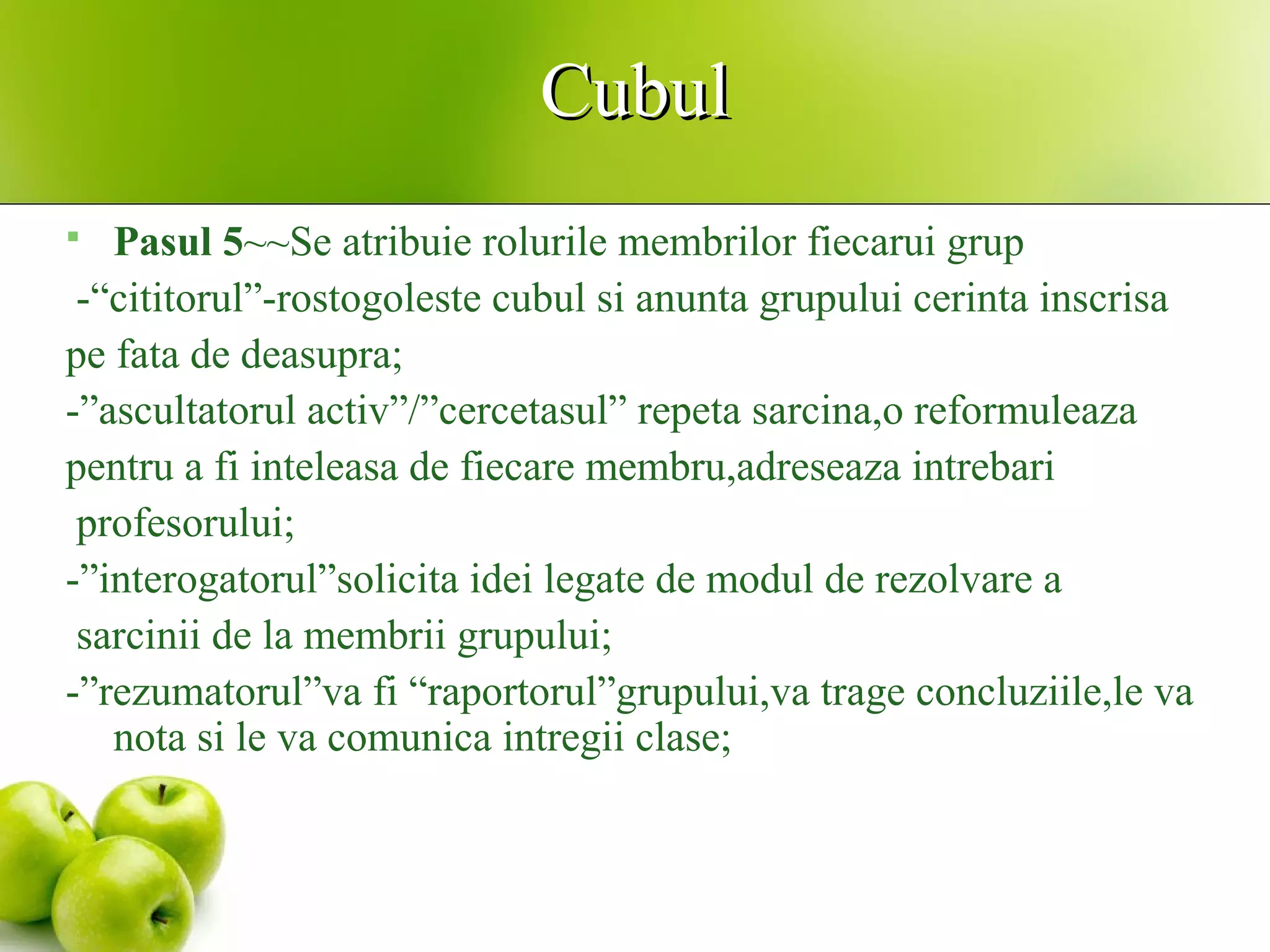 CubulCubul
 Pasul 5~~Se atribuie rolurile membrilor fiecarui grup
-“cititorul”-rostogoleste cubul si anunta grupului cerinta inscrisa
pe fata de deasupra;
-”ascultatorul activ”/”cercetasul” repeta sarcina,o reformuleaza
pentru a fi inteleasa de fiecare membru,adreseaza intrebari
profesorului;
-”interogatorul”solicita idei legate de modul de rezolvare a
sarcinii de la membrii grupului;
-”rezumatorul”va fi “raportorul”grupului,va trage concluziile,le va
nota si le va comunica intregii clase;
 
