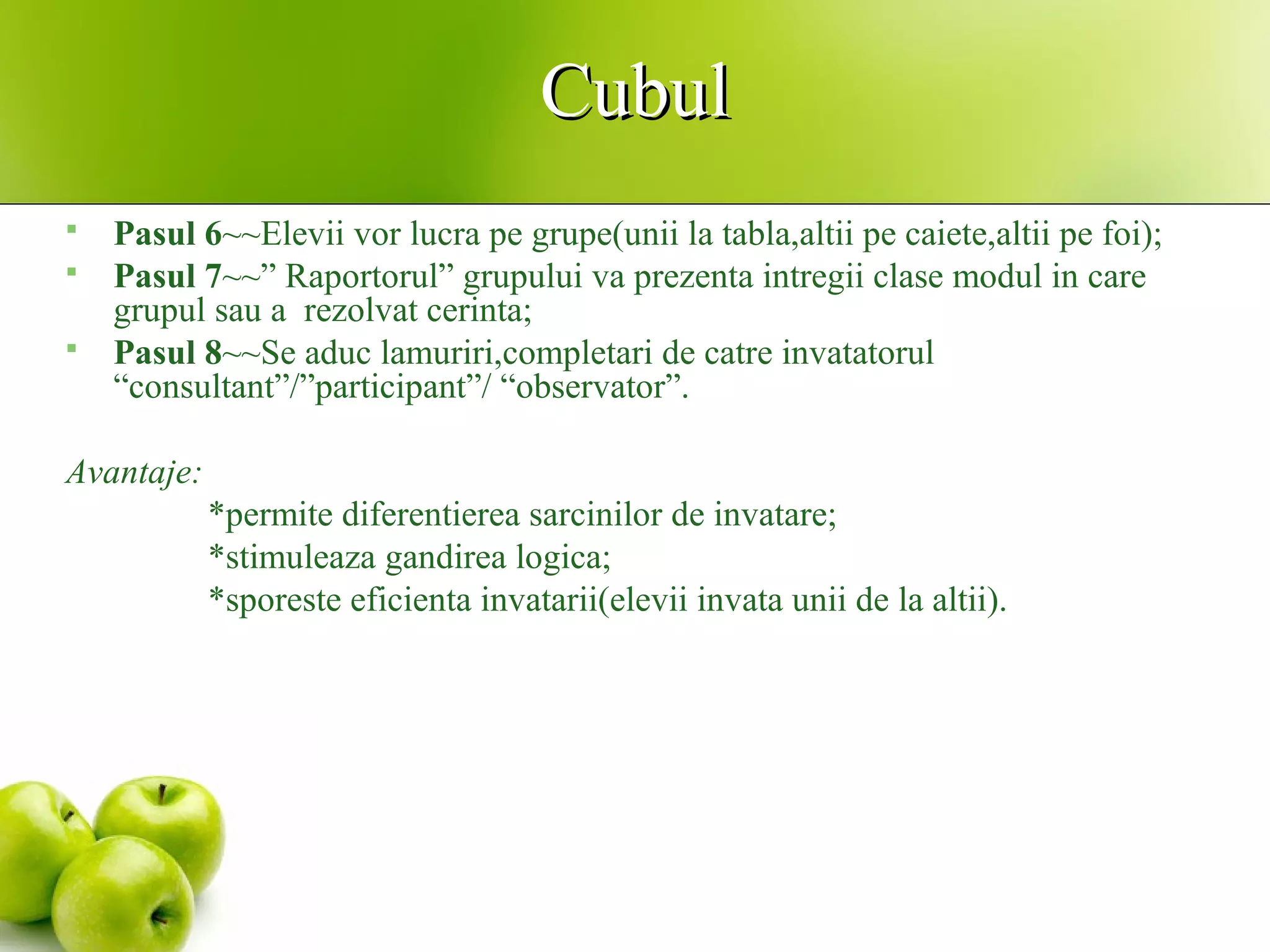 CubulCubul
 Pasul 6~~Elevii vor lucra pe grupe(unii la tabla,altii pe caiete,altii pe foi);
 Pasul 7~~” Raportorul” grupului va prezenta intregii clase modul in care
grupul sau a rezolvat cerinta;
 Pasul 8~~Se aduc lamuriri,completari de catre invatatorul
“consultant”/”participant”/ “observator”.
Avantaje:
*permite diferentierea sarcinilor de invatare;
*stimuleaza gandirea logica;
*sporeste eficienta invatarii(elevii invata unii de la altii).
 