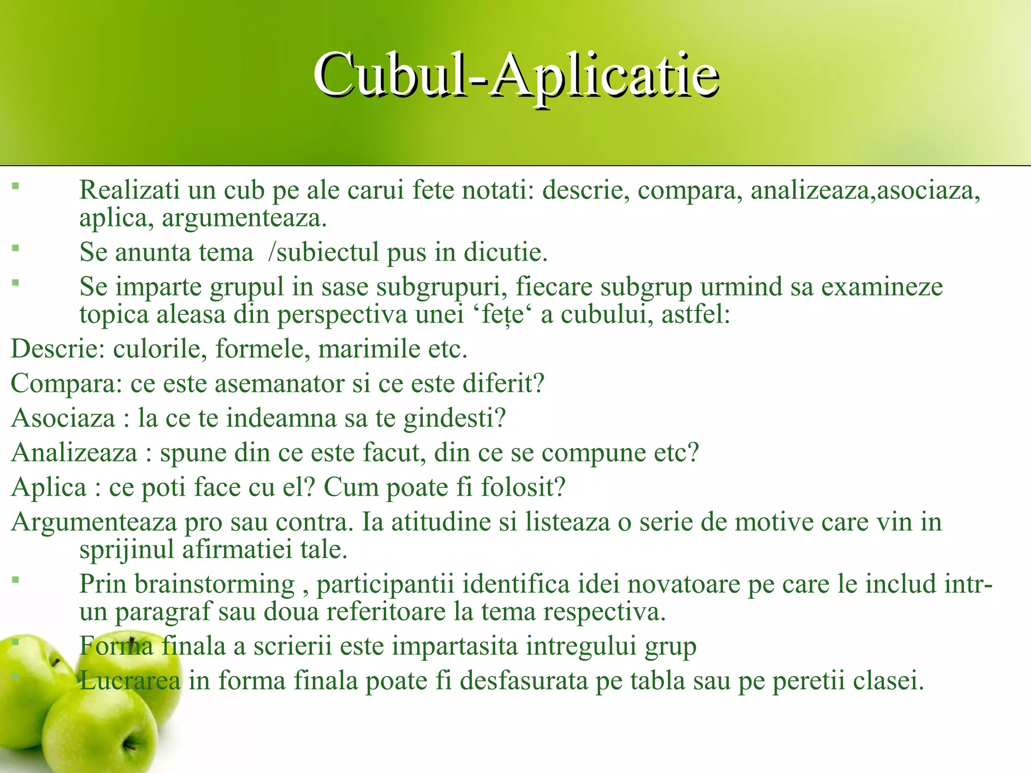 Cubul-AplicatieCubul-Aplicatie
 Realizati un cub pe ale carui fete notati: descrie, compara, analizeaza,asociaza,
aplica, argumenteaza.
 Se anunta tema /subiectul pus in dicutie.
 Se imparte grupul in sase subgrupuri, fiecare subgrup urmind sa examineze
topica aleasa din perspectiva unei ‘feţe‘ a cubului, astfel:
Descrie: culorile, formele, marimile etc.
Compara: ce este asemanator si ce este diferit?
Asociaza : la ce te indeamna sa te gindesti?
Analizeaza : spune din ce este facut, din ce se compune etc?
Aplica : ce poti face cu el? Cum poate fi folosit?
Argumenteaza pro sau contra. Ia atitudine si listeaza o serie de motive care vin in
sprijinul afirmatiei tale.
 Prin brainstorming , participantii identifica idei novatoare pe care le includ intr-
un paragraf sau doua referitoare la tema respectiva.
 Forma finala a scrierii este impartasita intregului grup
 Lucrarea in forma finala poate fi desfasurata pe tabla sau pe peretii clasei.
 