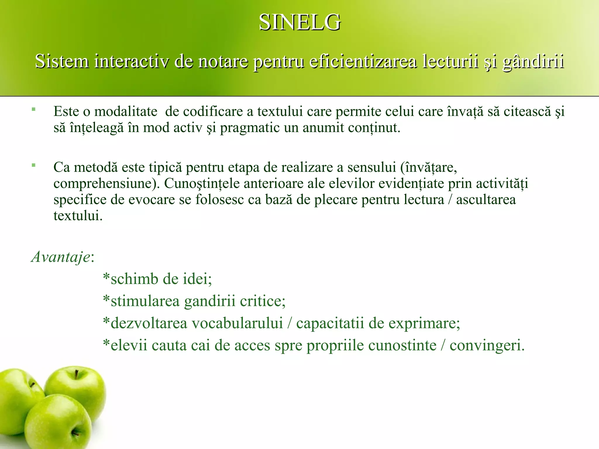 SINELGSINELG
Sistem interactiv de notare pentru eficientizarea lecturii şi gândiriiSistem interactiv de notare pentru eficientizarea lecturii şi gândirii
 Este o modalitate de codificare a textului care permite celui care învaţă să citească şi
să înţeleagă în mod activ şi pragmatic un anumit conţinut.
 Ca metodă este tipică pentru etapa de realizare a sensului (învăţare,
comprehensiune). Cunoştinţele anterioare ale elevilor evidenţiate prin activităţi
specifice de evocare se folosesc ca bază de plecare pentru lectura / ascultarea
textului.
Avantaje:
*schimb de idei;
*stimularea gandirii critice;
*dezvoltarea vocabularului / capacitatii de exprimare;
*elevii cauta cai de acces spre propriile cunostinte / convingeri.
 