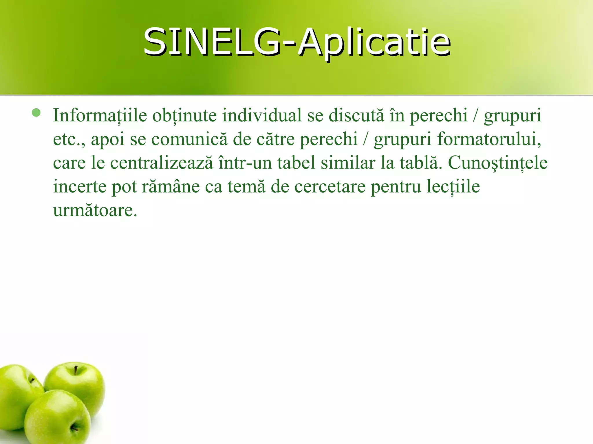 SINELG-AplicatieSINELG-Aplicatie
 Informaţiile obţinute individual se discută în perechi / grupuri
etc., apoi se comunică de către perechi / grupuri formatorului,
care le centralizează într-un tabel similar la tablă. Cunoştinţele
incerte pot rămâne ca temă de cercetare pentru lecţiile
următoare.
 