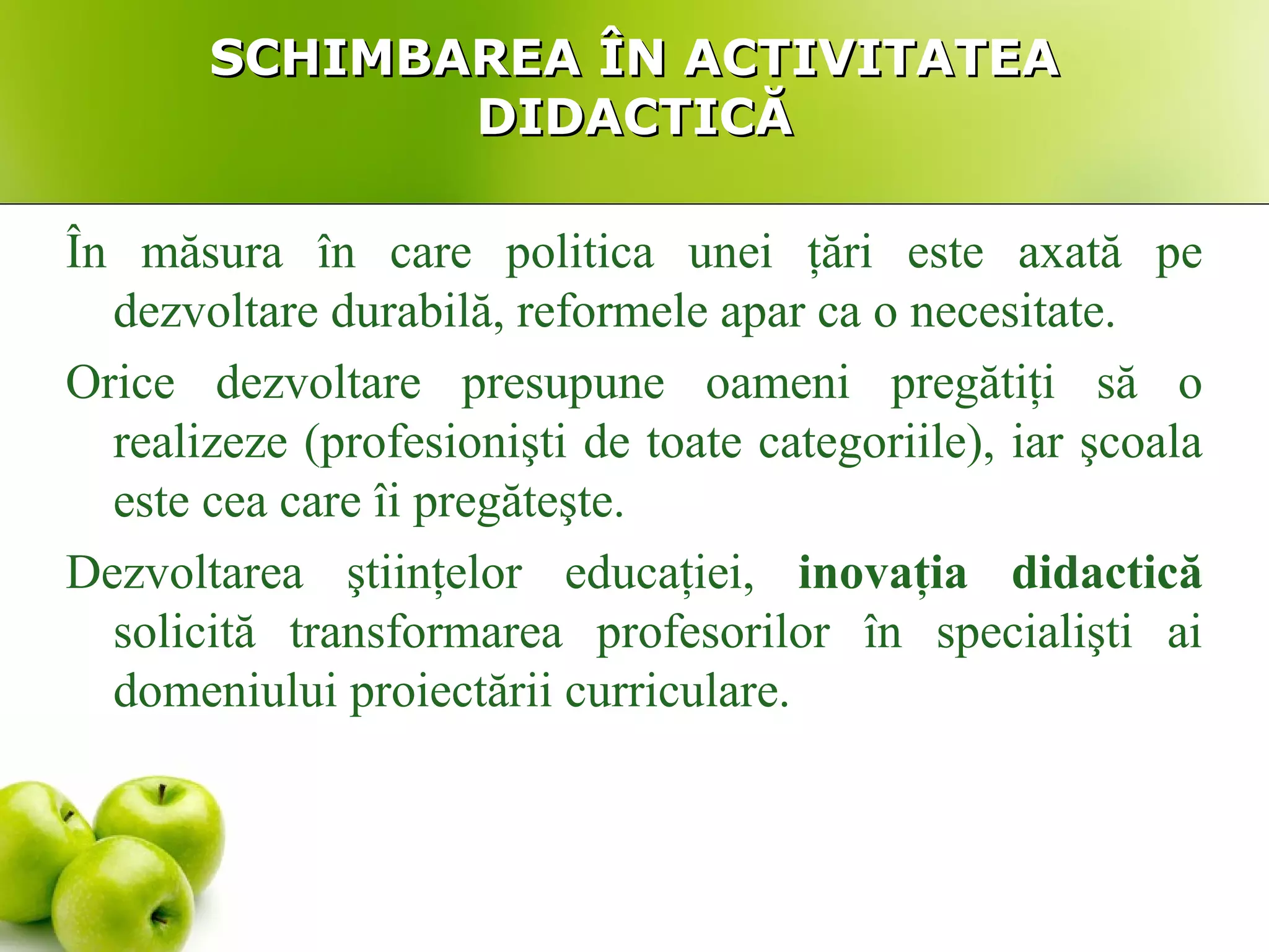 SCHIMBAREA ÎN ACTIVITATEASCHIMBAREA ÎN ACTIVITATEA
DIDACTICĂDIDACTICĂ
În măsura în care politica unei ţări este axată pe
dezvoltare durabilă, reformele apar ca o necesitate.
Orice dezvoltare presupune oameni pregătiţi să o
realizeze (profesionişti de toate categoriile), iar şcoala
este cea care îi pregăteşte.
Dezvoltarea ştiinţelor educaţiei, inovaţia didactică
solicită transformarea profesorilor în specialişti ai
domeniului proiectării curriculare.
 
