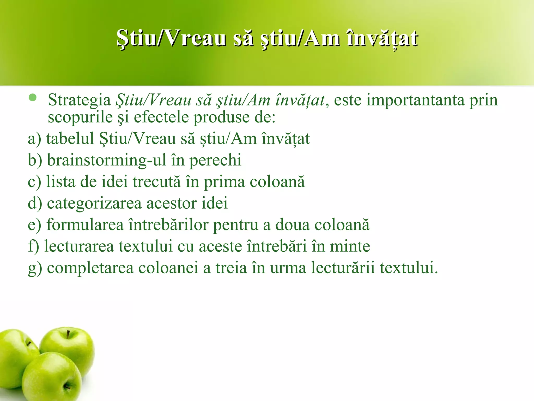 Ştiu/Vreau să ştiu/Am învăţatŞtiu/Vreau să ştiu/Am învăţat
 Strategia Ştiu/Vreau să ştiu/Am învăţat, este importantanta prin
scopurile şi efectele produse de:
a) tabelul Ştiu/Vreau să ştiu/Am învăţat
b) brainstorming-ul în perechi
c) lista de idei trecută în prima coloană
d) categorizarea acestor idei
e) formularea întrebărilor pentru a doua coloană
f) lecturarea textului cu aceste întrebări în minte
g) completarea coloanei a treia în urma lecturării textului.
 