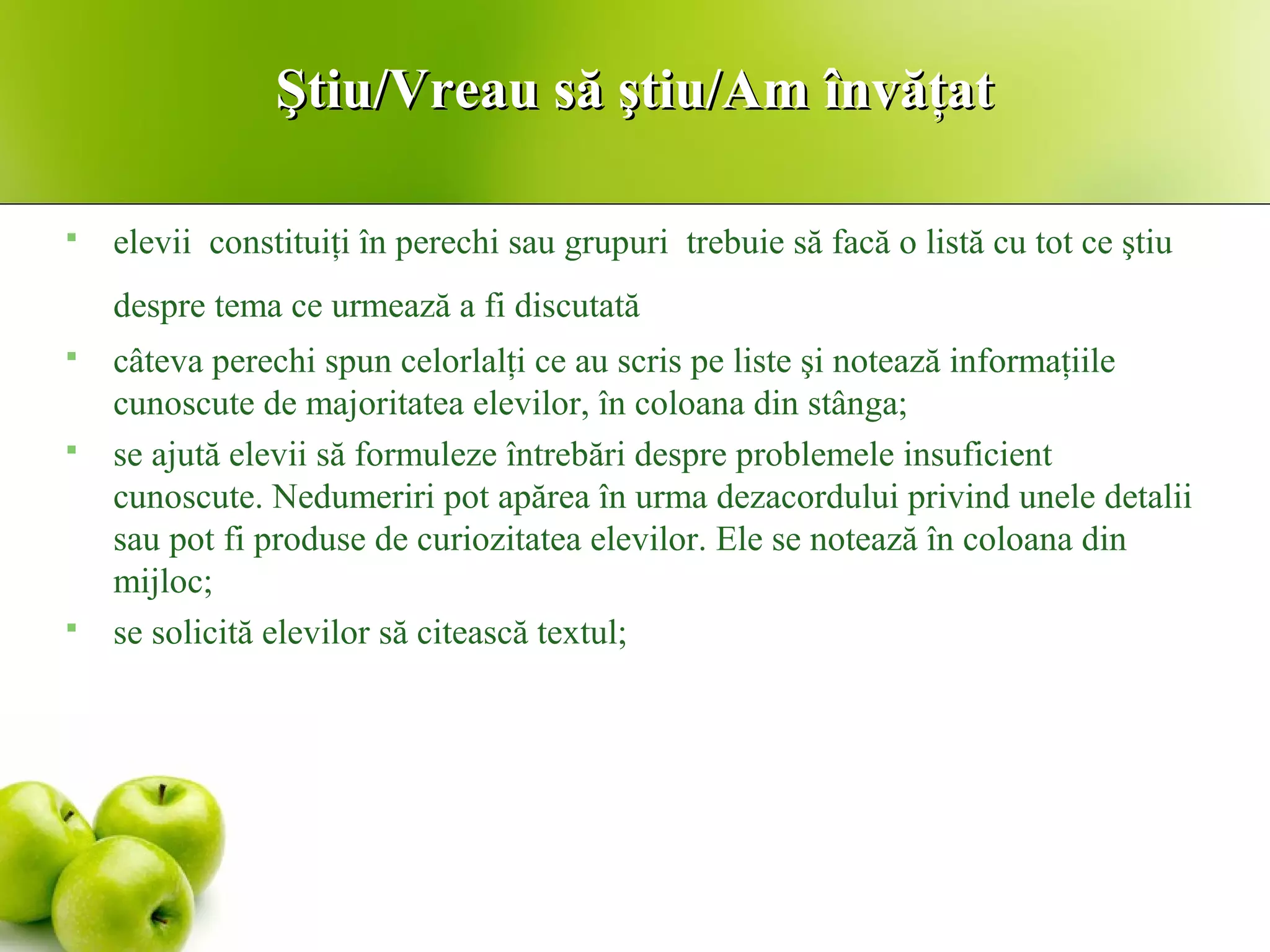 Ştiu/Vreau să ştiu/Am învăţatŞtiu/Vreau să ştiu/Am învăţat
 elevii constituiţi în perechi sau grupuri trebuie să facă o listă cu tot ce ştiu
despre tema ce urmează a fi discutată
 câteva perechi spun celorlalţi ce au scris pe liste şi notează informaţiile
cunoscute de majoritatea elevilor, în coloana din stânga;
 se ajută elevii să formuleze întrebări despre problemele insuficient
cunoscute. Nedumeriri pot apărea în urma dezacordului privind unele detalii
sau pot fi produse de curiozitatea elevilor. Ele se notează în coloana din
mijloc;
 se solicită elevilor să citească textul;
 