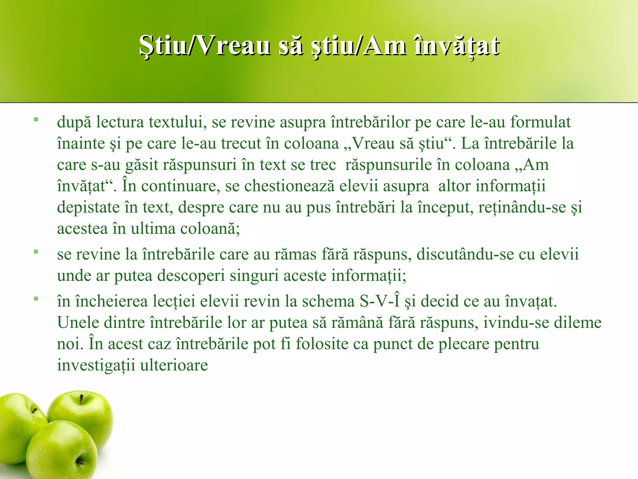 Ştiu/Vreau să ştiu/Am învăţatŞtiu/Vreau să ştiu/Am învăţat
 după lectura textului, se revine asupra întrebărilor pe care le-au formulat
înainte şi pe care le-au trecut în coloana „Vreau să ştiu“. La întrebările la
care s-au găsit răspunsuri în text se trec răspunsurile în coloana „Am
învăţat“. În continuare, se chestionează elevii asupra altor informaţii
depistate în text, despre care nu au pus întrebări la început, reţinându-se şi
acestea în ultima coloană;
 se revine la întrebările care au rămas fără răspuns, discutându-se cu elevii
unde ar putea descoperi singuri aceste informaţii;
 în încheierea lecţiei elevii revin la schema S-V-Î şi decid ce au învaţat.
Unele dintre întrebările lor ar putea să rămână fără răspuns, ivindu-se dileme
noi. În acest caz întrebările pot fi folosite ca punct de plecare pentru
investigaţii ulterioare
 