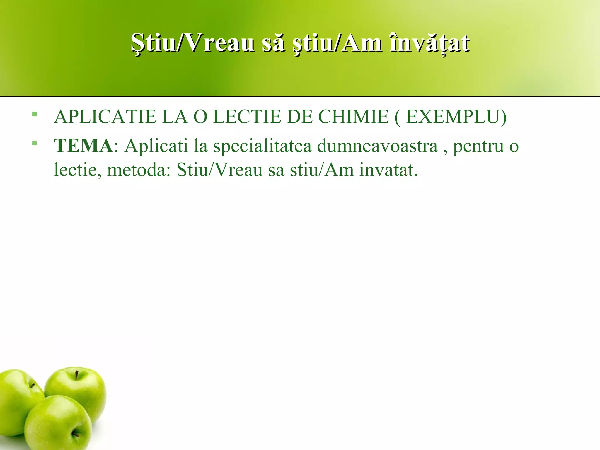 Ştiu/Vreau să ştiu/Am învăţatŞtiu/Vreau să ştiu/Am învăţat
 APLICATIE LA O LECTIE DE CHIMIE ( EXEMPLU)
 TEMA: Aplicati la specialitatea dumneavoastra , pentru o
lectie, metoda: Stiu/Vreau sa stiu/Am invatat.
 