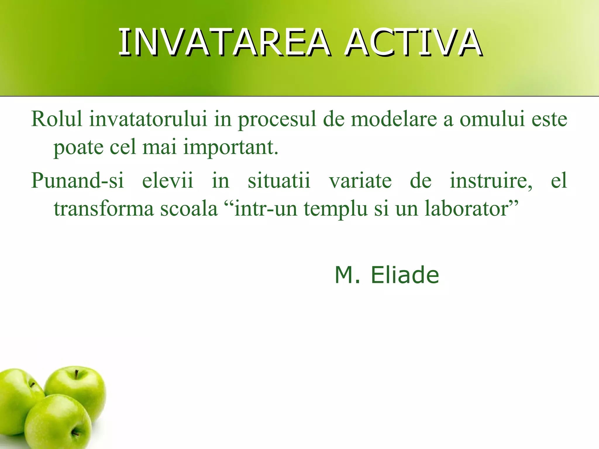 INVATAREA ACTIVAINVATAREA ACTIVA
Rolul invatatorului in procesul de modelare a omului este
poate cel mai important.
Punand-si elevii in situatii variate de instruire, el
transforma scoala “intr-un templu si un laborator”
M. Eliade
 