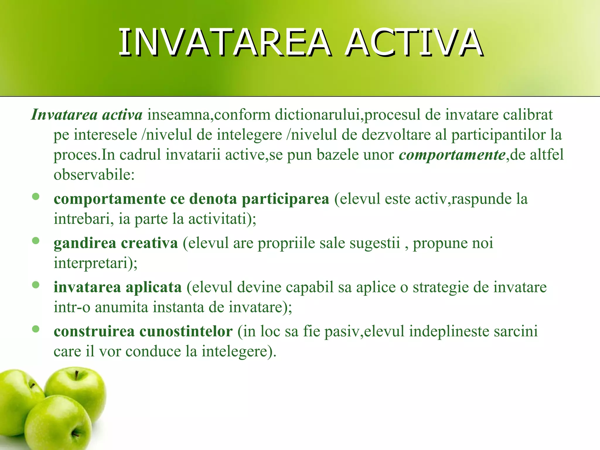 INVATAREA ACTIVAINVATAREA ACTIVA
Invatarea activa inseamna,conform dictionarului,procesul de invatare calibrat
pe interesele /nivelul de intelegere /nivelul de dezvoltare al participantilor la
proces.In cadrul invatarii active,se pun bazele unor comportamente,de altfel
observabile:
 comportamente ce denota participarea (elevul este activ,raspunde la
intrebari, ia parte la activitati);
 gandirea creativa (elevul are propriile sale sugestii , propune noi
interpretari);
 invatarea aplicata (elevul devine capabil sa aplice o strategie de invatare
intr-o anumita instanta de invatare);
 construirea cunostintelor (in loc sa fie pasiv,elevul indeplineste sarcini
care il vor conduce la intelegere).
 