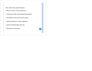 TAKE HOME NON EXAM MESSAGE
 AKI can result in chronic proteinuria
 Proteinuria is CKD, and untreated will progress
 CKD affects much more than the kidney
 Advanced disease is under recognised
 Overall mortality higher than ALL
 Good luck for your exam
 