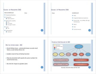 CAUSES OF PAEDIATRIC CKD
NON‐GLOMERULAR
 Hypoplasia/dysplasia
 Ciliopathies
 Nephronopthisis
 Obstructive uropathy
 PUV
 Prune Belly
 Neurogenic bladder
 Cystic
 PKD
 Tubulopathies
 Cystinosis
Clues
CAUSES OF PAEDIATRIC CKD
Clues GLOMERULAR
 FSGS
 Congenital Nephrotic Syndrome
 Chronic GNs – SLE, MPGN, HSP, IgA,
membranous
 Alport
 HUS
 Cortical necrosis
ON THE OTHER HAND ‐ AKI
 Acute Kidney Injury – previously known as acute renal
failure, acute kidney failure etc
 Sudden onset of loss of kidney function
 May be presented with exactly the same numbers for
renal function but…
 No time for impact on growth, bone
CLINICAL CONTINUUM OF AKI
Devarajan, Biomarkers Med 4:265‐80, 2010
 