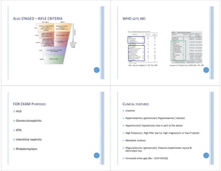 ALSO STAGED – RIFLE CRITERIA WHO GETS AKI
FOR EXAM PURPOSES
 HUS
 Glomerulonephritis
 ATN
 Interstitial nephritis
 Rhabdomyolysis
CLINICAL FEATURES
 Uraemia
 Hypervolaemia ( glomerular) /hypovolaemia ( tubular)
 Hypertension/ hypotension due in part to the above
 High Potassium, High P04, low Ca, high magnesium or low if tubular
 Metabolic acidosis
 Oliguria/anuria ( glomerular), Polyuria (nephrotoxic injury) &
electrolyte loss
 Increased anion gap (Na – (Chl+HCO3))
 